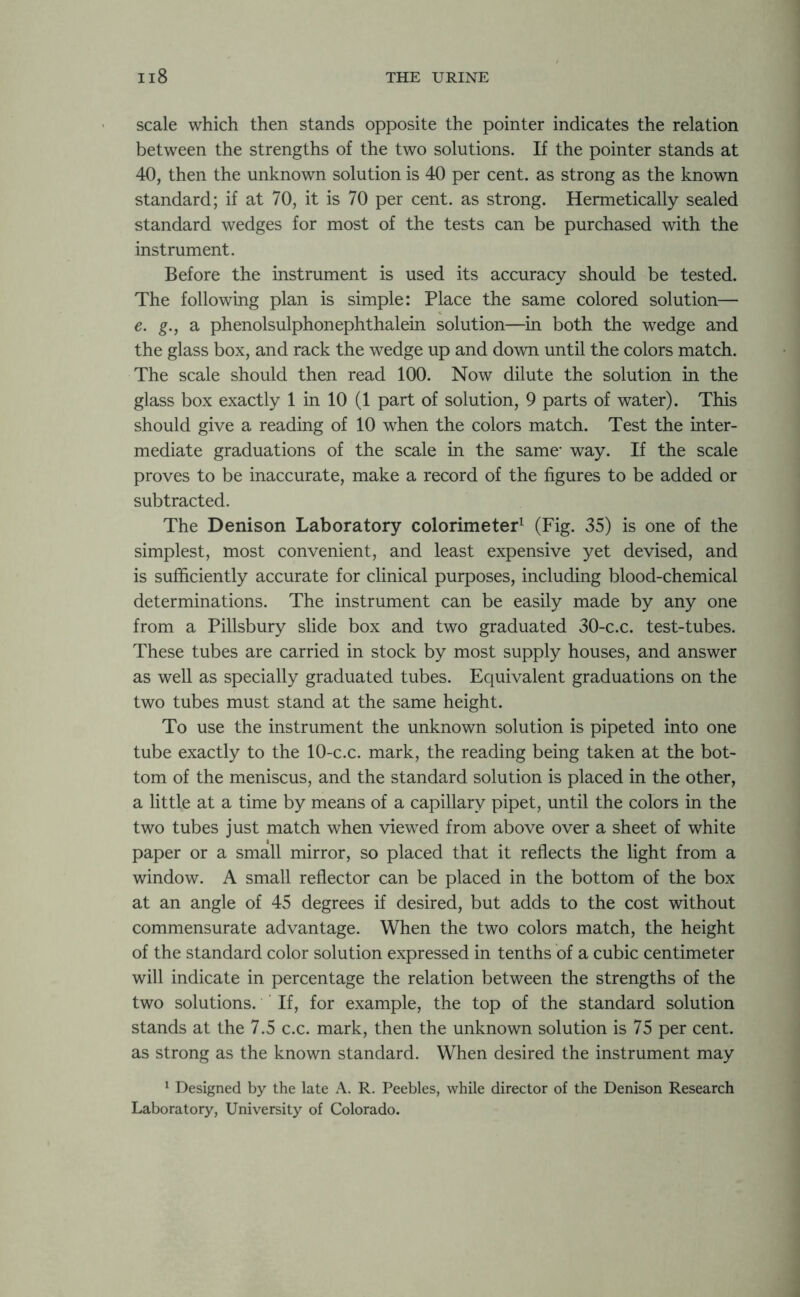 scale which then stands opposite the pointer indicates the relation between the strengths of the two solutions. If the pointer stands at 40, then the unknown solution is 40 per cent, as strong as the known standard; if at 70, it is 70 per cent, as strong. Hermetically sealed standard wedges for most of the tests can be purchased with the instrument. Before the instrument is used its accuracy should be tested. The following plan is simple: Place the same colored solution— e. g., a phenolsulphonephthalein solution—in both the wedge and the glass box, and rack the wedge up and down until the colors match. The scale should then read 100. Now dilute the solution in the glass box exactly 1 in 10 (1 part of solution, 9 parts of water). This should give a reading of 10 when the colors match. Test the inter- mediate graduations of the scale in the same- way. If the scale proves to be inaccurate, make a record of the figures to be added or subtracted. The Denison Laboratory colorimeter1 (Fig. 35) is one of the simplest, most convenient, and least expensive yet devised, and is sufficiently accurate for clinical purposes, including blood-chemical determinations. The instrument can be easily made by any one from a Pillsbury slide box and two graduated 30-c.c. test-tubes. These tubes are carried in stock by most supply houses, and answer as well as specially graduated tubes. Equivalent graduations on the two tubes must stand at the same height. To use the instrument the unknown solution is pipeted into one tube exactly to the 10-c.c. mark, the reading being taken at the bot- tom of the meniscus, and the standard solution is placed in the other, a little at a time by means of a capillary pipet, until the colors in the two tubes just match when viewed from above over a sheet of white paper or a small mirror, so placed that it reflects the light from a window. A small reflector can be placed in the bottom of the box at an angle of 45 degrees if desired, but adds to the cost without commensurate advantage. When the two colors match, the height of the standard color solution expressed in tenths of a cubic centimeter will indicate in percentage the relation between the strengths of the two solutions. If, for example, the top of the standard solution stands at the 7.5 c.c. mark, then the unknown solution is 75 per cent, as strong as the known standard. When desired the instrument may 1 Designed by the late A. R. Peebles, while director of the Denison Research Laboratory, University of Colorado.