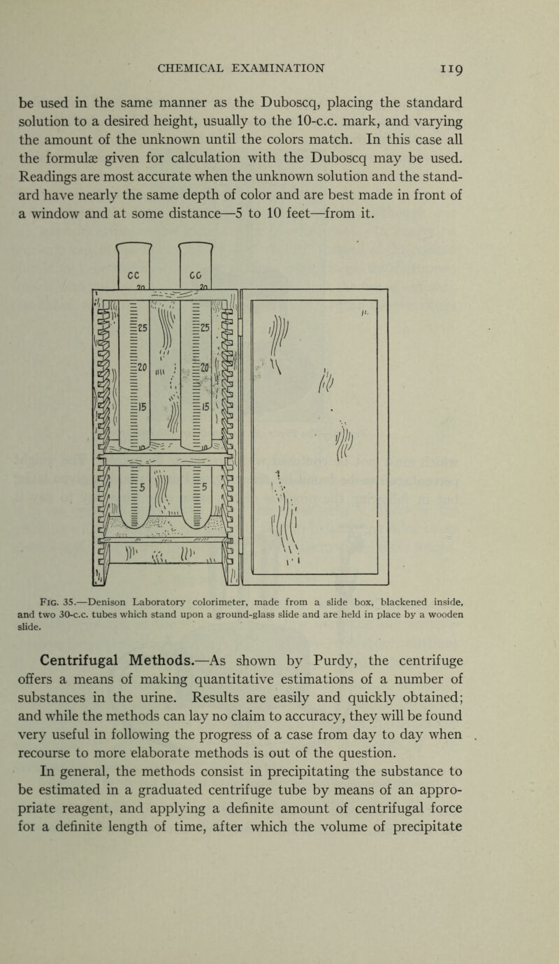 HQ be used in the same manner as the Duboscq, placing the standard solution to a desired height, usually to the 10-c.c. mark, and varying the amount of the unknown until the colors match. In this case all the formulae given for calculation with the Duboscq may be used. Readings are most accurate when the unknown solution and the stand- ard have nearly the same depth of color and are best made in front of a window and at some distance—5 to 10 feet—from it. Fig. 35.—Denison Laboratory colorimeter, made from a slide box, blackened inside, and two 30-c.c. tubes which stand upon a ground-glass slide and are held in place by a wooden slide. Centrifugal Methods.—As shown by Purdy, the centrifuge offers a means of making quantitative estimations of a number of substances in the urine. Results are easily and quickly obtained; and while the methods can lay no claim to accuracy, they will be found very useful in following the progress of a case from day to day when recourse to more elaborate methods is out of the question. In general, the methods consist in precipitating the substance to be estimated in a graduated centrifuge tube by means of an appro- priate reagent, and applying a definite amount of centrifugal force for a definite length of time, after which the volume of precipitate