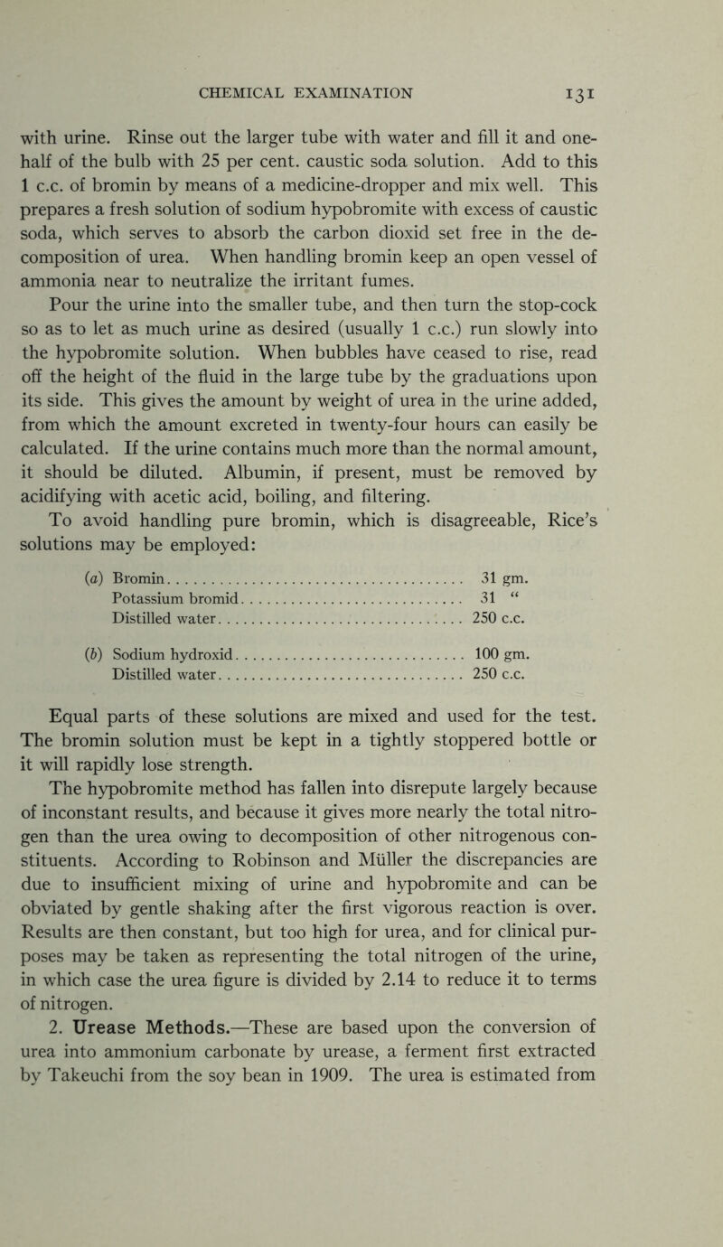 with urine. Rinse out the larger tube with water and fill it and one- half of the bulb with 25 per cent, caustic soda solution. Add to this 1 c.c. of bromin by means of a medicine-dropper and mix well. This prepares a fresh solution of sodium hypobromite with excess of caustic soda, which serves to absorb the carbon dioxid set free in the de- composition of urea. When handling bromin keep an open vessel of ammonia near to neutralize the irritant fumes. Pour the urine into the smaller tube, and then turn the stop-cock so as to let as much urine as desired (usually 1 c.c.) run slowly into the hypobromite solution. When bubbles have ceased to rise, read off the height of the fluid in the large tube by the graduations upon its side. This gives the amount by weight of urea in the urine added, from which the amount excreted in twenty-four hours can easily be calculated. If the urine contains much more than the normal amount, it should be diluted. Albumin, if present, must be removed by acidifying with acetic acid, boiling, and filtering. To avoid handling pure bromin, which is disagreeable, Rice’s solutions may be employed: (a) Bromin 31 gm. Potassium bromid 31 “ Distilled water 250 c.c. (b) Sodium hydroxid 100 gm. Distilled water 250 c.c. Equal parts of these solutions are mixed and used for the test. The bromin solution must be kept in a tightly stoppered bottle or it will rapidly lose strength. The hypobromite method has fallen into disrepute largely because of inconstant results, and because it gives more nearly the total nitro- gen than the urea owing to decomposition of other nitrogenous con- stituents. According to Robinson and Muller the discrepancies are due to insufficient mixing of urine and hypobromite and can be obviated by gentle shaking after the first vigorous reaction is over. Results are then constant, but too high for urea, and for clinical pur- poses may be taken as representing the total nitrogen of the urine, in which case the urea figure is divided by 2.14 to reduce it to terms of nitrogen. 2. Urease Methods.—These are based upon the conversion of urea into ammonium carbonate by urease, a ferment first extracted by Takeuchi from the soy bean in 1909. The urea is estimated from