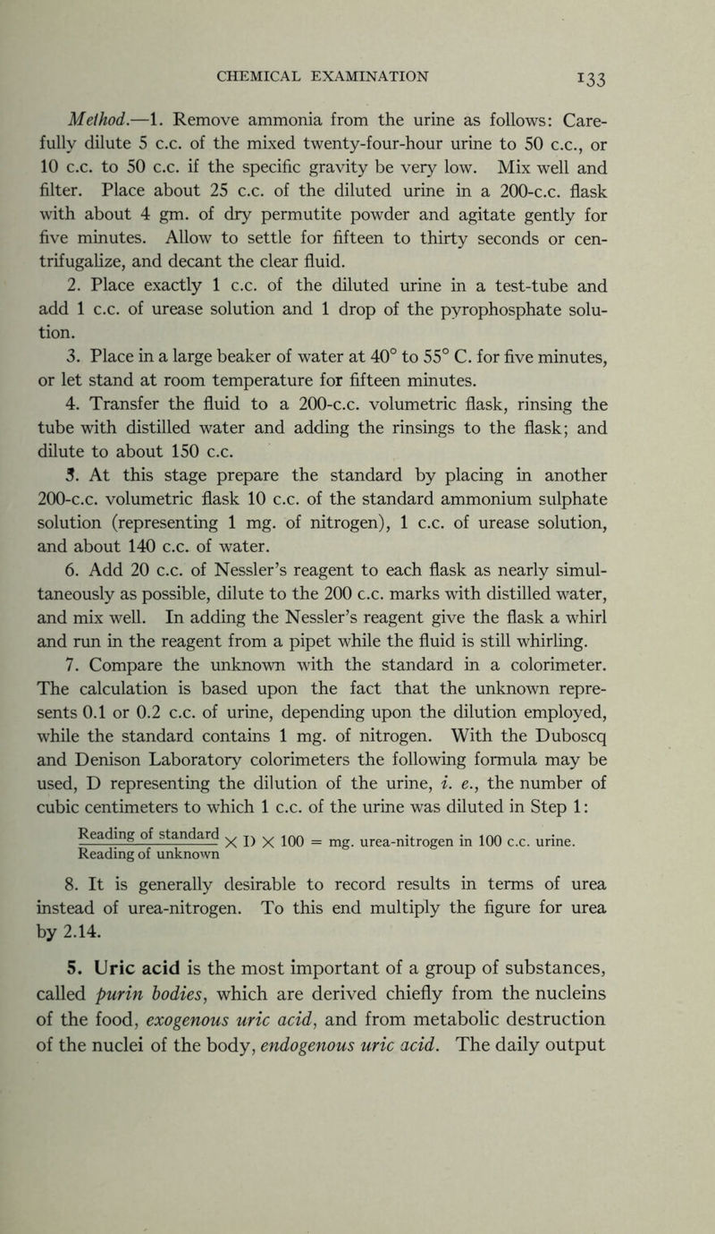 Method.—1. Remove ammonia from the urine as follows: Care- fully dilute 5 c.c. of the mixed twenty-four-hour urine to 50 c.c., or 10 c.c. to 50 c.c. if the specific gravity be very low. Mix well and filter. Place about 25 c.c. of the diluted urine in a 200-c.c. flask with about 4 gm. of dry permutite powder and agitate gently for five minutes. Allow to settle for fifteen to thirty seconds or cen- trifugalize, and decant the clear fluid. 2. Place exactly 1 c.c. of the diluted urine in a test-tube and add 1 c.c. of urease solution and 1 drop of the pyrophosphate solu- tion. 3. Place in a large beaker of water at 40° to 55° C. for five minutes, or let stand at room temperature for fifteen minutes. 4. Transfer the fluid to a 200-c.c. volumetric flask, rinsing the tube with distilled water and adding the rinsings to the flask; and dilute to about 150 c.c. 3. At this stage prepare the standard by placing in another 200-c.c. volumetric flask 10 c.c. of the standard ammonium sulphate solution (representing 1 mg. of nitrogen), 1 c.c. of urease solution, and about 140 c.c. of water. 6. Add 20 c.c. of Nessler’s reagent to each flask as nearly simul- taneously as possible, dilute to the 200 c.c. marks with distilled water, and mix well. In adding the Nessler’s reagent give the flask a whirl and run in the reagent from a pipet while the fluid is still whirling. 7. Compare the unknown with the standard in a colorimeter. The calculation is based upon the fact that the unknown repre- sents 0.1 or 0.2 c.c. of urine, depending upon the dilution employed, while the standard contains 1 mg. of nitrogen. With the Duboscq and Denison Laboratory colorimeters the following formula may be used, D representing the dilution of the urine, i. e., the number of cubic centimeters to which 1 c.c. of the urine was diluted in Step 1: Reading of standard x D x 100 = mg. urea-nitrogen in 100 c.c. urine. Reading of unknown 8. It is generally desirable to record results in terms of urea instead of urea-nitrogen. To this end multiply the figure for urea by 2.14. 5. Uric acid is the most important of a group of substances, called purin bodies, which are derived chiefly from the nucleins of the food, exogenous uric acid, and from metabolic destruction of the nuclei of the body, endogenous uric acid. The daily output