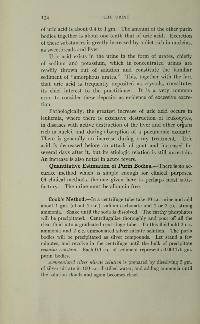 of uric acid is about 0.4 to 1 gm. The amount of the other purin bodies together is about one-tenth that of uric acid. Excretion of these substances is greatly increased by a diet rich in nucleins, as sweetbreads and liver. Uric acid exists in the urine in the form of urates, chiefly of sodium and potassium, which in concentrated urines are readily thrown out of solution and constitute the familiar sediment of “amorphous urates.’’ This, together with the fact that uric acid is frequently deposited as crystals, constitutes its chief interest to the practitioner. It is a very common error to consider these deposits as evidence of excessive excre- tion. Pathologically, the greatest increase of uric acid occurs in leukemia, where there is extensive destruction of leukocytes, in diseases with active destruction of the liver and other organs rich in nuclei, and during absorption of a pneumonic exudate. There is generally an increase during #-ray treatment. Uric acid is decreased before an attack of gout and increased for several days after it, but its etiologic relation is still uncertain. An increase is also noted in acute fevers. Quantitative Estimation of Purin Bodies.—There is no ac- curate method which is simple enough for clinical purposes. Of clinical methods, the one given here is perhaps most satis- factory. The urine must be albumin-free. Cook’s Method.—In a centrifuge tube take 10 c.c. urine and add about 1 gm. (about 1 c.c.) sodium carbonate and 1 or 2 c.c. strong ammonia. Shake until the soda is dissolved. The earthy phosphates will be precipitated. Centrifugalize thoroughly and pour off all the clear fluid into a graduated centrifuge tube. To this fluid add 2 c.c. ammonia and 2 c.c. ammoniated silver nitrate solution. The purin bodies will be precipitated as silver compounds. Let stand a few minutes, and revolve in the centrifuge until the bulk of precipitate remains constant. Each 0.1 c.c. of sediment represents 0.001176 gm. purin bodies. Ammoniated silver nitrate solution is prepared by dissolving 5 gm. of silver nitrate in 100 c.c. distilled water, and adding ammonia until the solution clouds and again becomes clear.