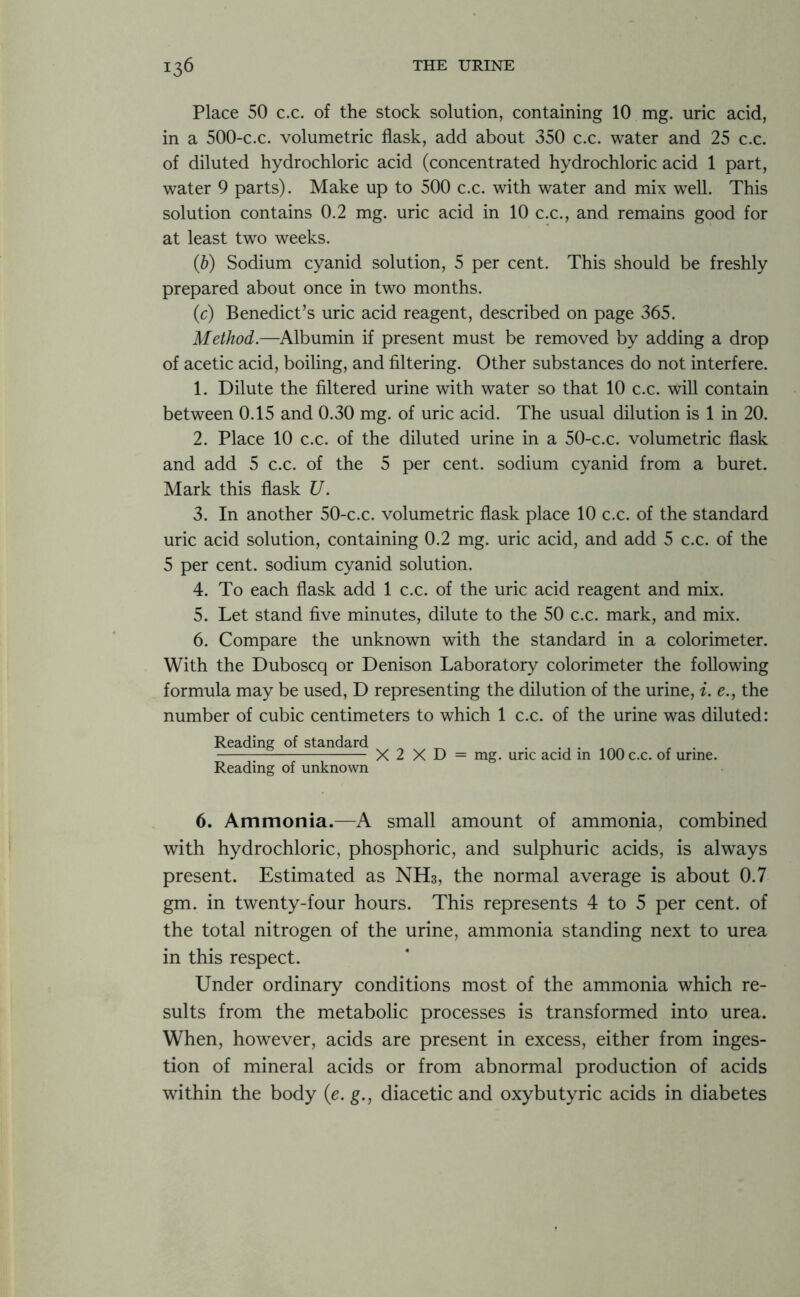 Place 50 c.c. of the stock solution, containing 10 mg. uric acid, in a 500-c.c. volumetric flask, add about 350 c.c. water and 25 c.c. of diluted hydrochloric acid (concentrated hydrochloric acid 1 part, water 9 parts). Make up to 500 c.c. with water and mix well. This solution contains 0.2 mg. uric acid in 10 c.c., and remains good for at least two weeks. (b) Sodium cyanid solution, 5 per cent. This should be freshly prepared about once in two months. (c) Benedict’s uric acid reagent, described on page 365. Method.—Albumin if present must be removed by adding a drop of acetic acid, boiling, and filtering. Other substances do not interfere. 1. Dilute the filtered urine with water so that 10 c.c. will contain between 0.15 and 0.30 mg. of uric acid. The usual dilution is 1 in 20. 2. Place 10 c.c. of the diluted urine in a 50-c.c. volumetric flask and add 5 c.c. of the 5 per cent, sodium cyanid from a buret. Mark this flask U. 3. In another 50-c.c. volumetric flask place 10 c.c. of the standard uric acid solution, containing 0.2 mg. uric acid, and add 5 c.c. of the 5 per cent, sodium cyanid solution. 4. To each flask add 1 c.c. of the uric acid reagent and mix. 5. Let stand five minutes, dilute to the 50 c.c. mark, and mix. 6. Compare the unknown with the standard in a colorimeter. With the Duboscq or Denison Laboratory colorimeter the following formula may be used, D representing the dilution of the urine, i. e., the number of cubic centimeters to which 1 c.c. of the urine was diluted: Reading of standard Reading of unknown X 2 X D = mg. uric acid in 100 c.c. of urine. 6. Ammonia.—A small amount of ammonia, combined with hydrochloric, phosphoric, and sulphuric acids, is always present. Estimated as NH3, the normal average is about 0.7 gm. in twenty-four hours. This represents 4 to 5 per cent, of the total nitrogen of the urine, ammonia standing next to urea in this respect. Under ordinary conditions most of the ammonia which re- sults from the metabolic processes is transformed into urea. When, however, acids are present in excess, either from inges- tion of mineral acids or from abnormal production of acids within the body (e. g., diacetic and oxybutyric acids in diabetes