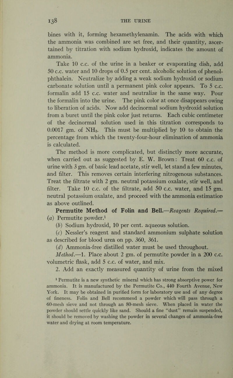 bines with it, forming hexamethylenamin. The acids with which the ammonia was combined are set free, and their quantity, ascer- tained by titration with sodium hydroxid, indicates the amount of ammonia. Take 10 c.c. of the urine in a beaker or evaporating dish, add 50 c.c. water and 10 drops of 0.5 per cent, alcoholic solution of phenol- phthalein. Neutralize by adding a weak sodium hydroxid or sodium carbonate solution until a permanent pink color appears. To 5 c.c. formalin add 15 c.c. water and neutralize in the same way. Pour the formalin into the urine. The pink color at once disappears owing to liberation of acids. Now add decinormal sodium hydroxid solution from a buret until the pink color just returns. Each cubic centimeter of the decinormal solution used in this titration corresponds to 0.0017 gm. of NH3. This must be multiplied by 10 to obtain the percentage from which the twenty-four-hour elimination of ammonia is calculated. The method is more complicated, but distinctly more accurate, when carried out as suggested by E. W. Brown: Treat 60 c.c. of urine with 3 gm. of basic lead acetate, stir well, let stand a few minutes, and filter. This removes certain interfering nitrogenous substances. Treat the filtrate with 2 gm. neutral potassium oxalate, stir well, and filter. Take 10 c.c. of the filtrate, add 50 c.c. water, and 15 gm. neutral potassium oxalate, and proceed with the ammonia estimation as above outlined. Permutite Method of Folin and Bell.—Reagents Required.— (a) Permutite powder.1 (b) Sodium hydroxid, 10 per cent, aqueous solution. (c) Nessler’s reagent and standard ammonium sulphate solution as described for blood urea on pp. 360, 361. (1d) Ammonia-free distilled water must be used throughout. Method.—1. Place about 2 gm. of permutite powder in a 200 c.c. volumetric flask, add 5 c.c. of water, and mix. 2. Add an exactly measured quantity of urine from the mixed 1 Permutite is a new synthetic mineral which has strong absorptive power for ammonia. It is manufactured by the Permutite Co., 440 Fourth Avenue, New York. It may be obtained in purified form for laboratory use and of any degree of fineness. Folin and Bell recommend a powder which will pass through a 60-mesh sieve and not through an 80-mesh sieve. When placed in water the powder should settle quickly like sand. Should a fine “dust” remain suspended, it should be removed by washing the powder in several changes of ammonia-free water and drying at room temperature.