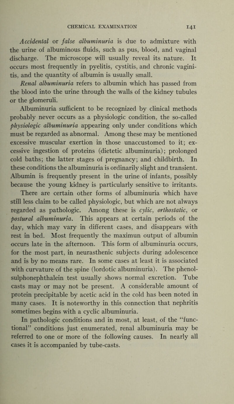 Accidental or false albuminuria is due to admixture with the urine of albuminous fluids, such as pus, blood, and vaginal discharge. The microscope will usually reveal its nature. It occurs most frequently in pyelitis, cystitis, and chronic vagini- tis, and the quantity of albumin is usually small. Renal albuminuria refers to albumin which has passed from the blood into the urine through the walls of the kidney tubules or the glomeruli. Albuminuria sufficient to be recognized by clinical methods probably never occurs as a physiologic condition, the so-called physiologic albuminuria appearing only under conditions which must be regarded as abnormal. Among these may be mentioned excessive muscular exertion in those unaccustomed to it; ex- cessive ingestion of proteins (dietetic albuminuria); prolonged cold baths; the latter stages of pregnancy; and childbirth. In these conditions the albuminuria is ordinarily slight and transient. Albumin is frequently present in the urine of infants, possibly because the young kidney is particularly sensitive to irritants. There are certain other forms of albuminuria which have still less claim to be called physiologic, but which are not always regarded as pathologic. Among these is cylic, orthostatic, or postural albuminuria. This appears at certain periods of the day, which may vary in different cases, and disappears with rest in bed. Most frequently the maximun output of albumin occurs late in the afternoon. This form of albuminuria occurs, for the most part, in neurasthenic subjects during adolescence and is by no means rare. In some cases at least it is associated with curvature of the spine (lordotic albuminuria). The phenol- sulphonephthalein test usually shows normal excretion. Tube casts may or may not be present. A considerable amount of protein precipitable by acetic acid in the cold has been noted in many cases. It is noteworthy in this connection that nephritis sometimes begins with a cyclic albuminuria. In pathologic conditions and in most, at least, of the “func- tional” conditions just enumerated, renal albuminuria may be referred to one or more of the following causes. In nearly all cases it is accompanied by tube-casts.