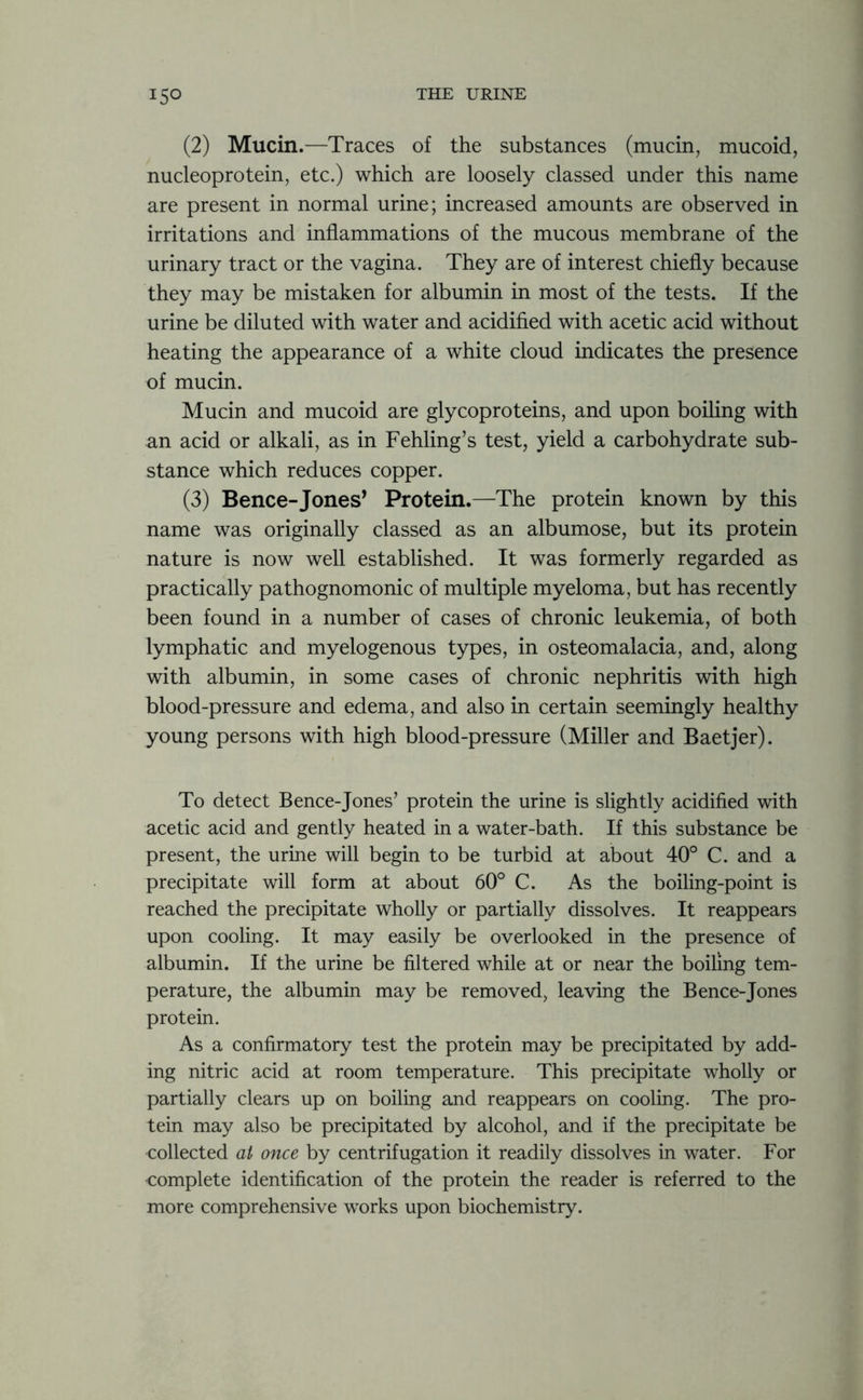 (2) Mucin.—Traces of the substances (mucin, mucoid, nucleoprotein, etc.) which are loosely classed under this name are present in normal urine; increased amounts are observed in irritations and inflammations of the mucous membrane of the urinary tract or the vagina. They are of interest chiefly because they may be mistaken for albumin in most of the tests. If the urine be diluted with water and acidified with acetic acid without heating the appearance of a white cloud indicates the presence of mucin. Mucin and mucoid are glycoproteins, and upon boiling with an acid or alkali, as in Fehling’s test, yield a carbohydrate sub- stance which reduces copper. (3) Bence-Jones’ Protein.—The protein known by this name was originally classed as an albumose, but its protein nature is now well established. It was formerly regarded as practically pathognomonic of multiple myeloma, but has recently been found in a number of cases of chronic leukemia, of both lymphatic and myelogenous types, in osteomalacia, and, along with albumin, in some cases of chronic nephritis with high blood-pressure and edema, and also in certain seemingly healthy young persons with high blood-pressure (Miller and Baetjer). To detect Bence-Jones’ protein the urine is slightly acidified with acetic acid and gently heated in a water-bath. If this substance be present, the urine will begin to be turbid at about 40° C. and a precipitate will form at about 60° C. As the boiling-point is reached the precipitate wholly or partially dissolves. It reappears upon cooling. It may easily be overlooked in the presence of albumin. If the urine be filtered while at or near the boiling tem- perature, the albumin may be removed, leaving the Bence-Jones protein. As a confirmatory test the protein may be precipitated by add- ing nitric acid at room temperature. This precipitate wholly or partially clears up on boiling and reappears on cooling. The pro- tein may also be precipitated by alcohol, and if the precipitate be collected at once by centrifugation it readily dissolves in water. For complete identification of the protein the reader is referred to the more comprehensive works upon biochemistry.