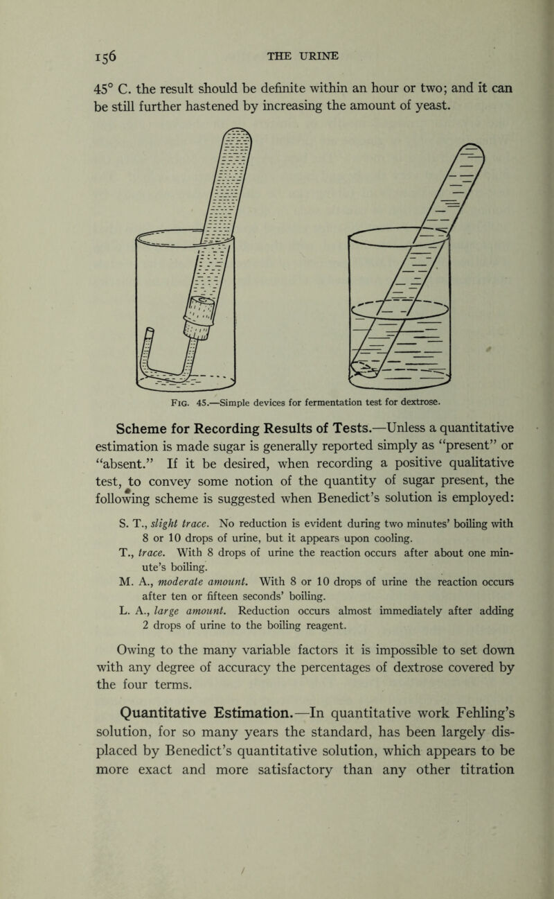 45° C. the result should be definite within an hour or two; and it can be still further hastened by increasing the amount of yeast. Fig. 45.—Simple devices for fermentation test for dextrose. Scheme for Recording Results of Tests.—Unless a quantitative estimation is made sugar is generally reported simply as “present” or “absent.” If it be desired, when recording a positive qualitative test, to convey some notion of the quantity of sugar present, the following scheme is suggested when Benedict’s solution is employed: S. T., slight trace. No reduction is evident during two minutes’ boiling with 8 or 10 drops of urine, but it appears upon cooling. T. , trace. With 8 drops of urine the reaction occurs after about one min- ute’s boiling. M. A., moderate amount. With 8 or 10 drops of urine the reaction occurs after ten or fifteen seconds’ boiling. L. A., large amount. Reduction occurs almost immediately after adding 2 drops of urine to the boiling reagent. Owing to the many variable factors it is impossible to set down with any degree of accuracy the percentages of dextrose covered by the four terms. Quantitative Estimation.—In quantitative work Fehling’s solution, for so many years the standard, has been largely dis- placed by Benedict’s quantitative solution, which appears to be more exact and more satisfactory than any other titration