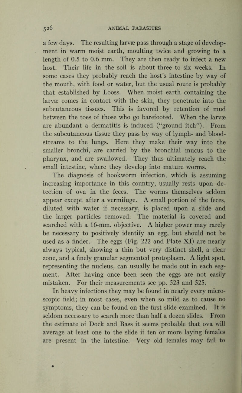 a few days. The resulting larvae pass through a stage of develop- ment in warm moist earth, moulting twice and growing to a length of 0.5 to 0.6 mm. They are then ready to infect a new host. Their life in the soil is about three to six weeks. In some cases they probably reach the host’s intestine by way of the mouth, with food or water, but the usual route is probably that established by Looss. When moist earth containing the larvae comes in contact with the skin, they penetrate into the subcutaneous tissues. This is favored by retention of mud between the toes of those who go barefooted. When the larvae are abundant a dermatitis is induced (“ground itch”). From the subcutaneous tissue they pass by way of lymph- and blood- streams to the lungs. Here they make their way into the smaller bronchi, are carried by the bronchial mucus to the pharynx, and are swallowed. They thus ultimately reach the small intestine, where they develop into mature worms. The diagnosis of hookworm infection, which is assuming increasing importance in this country, usually rests upon de- tection of ova in the feces. The worms themselves seldom appear except after a vermifuge. A small portion of the feces, diluted with water if necessary, is placed upon a slide and the larger particles removed. The material is covered and searched with a 16-mm. objective. A higher power may rarely be necessary to positively identify an egg, but should not be used as a finder. The eggs (Fig. 222 and Plate XI) are nearly always typical, showing a thin but very distinct shell, a clear zone, and a finely granular segmented protoplasm. A light spot, representing the nucleus, can usually be made out in each seg- ment. After having once been seen the eggs are not easily mistaken. For their measurements see pp. 523 and 525. In heavy infections they may be found in nearly every micro- scopic field; in most cases, even when so mild as to cause no symptoms, they can be found on the first slide examined. It is seldom necessary to search more than half a dozen slides. From the estimate of Dock and Bass it seems probable that ova will average at least one to the slide if ten or more laying females are present in the intestine. Very old females may fail to