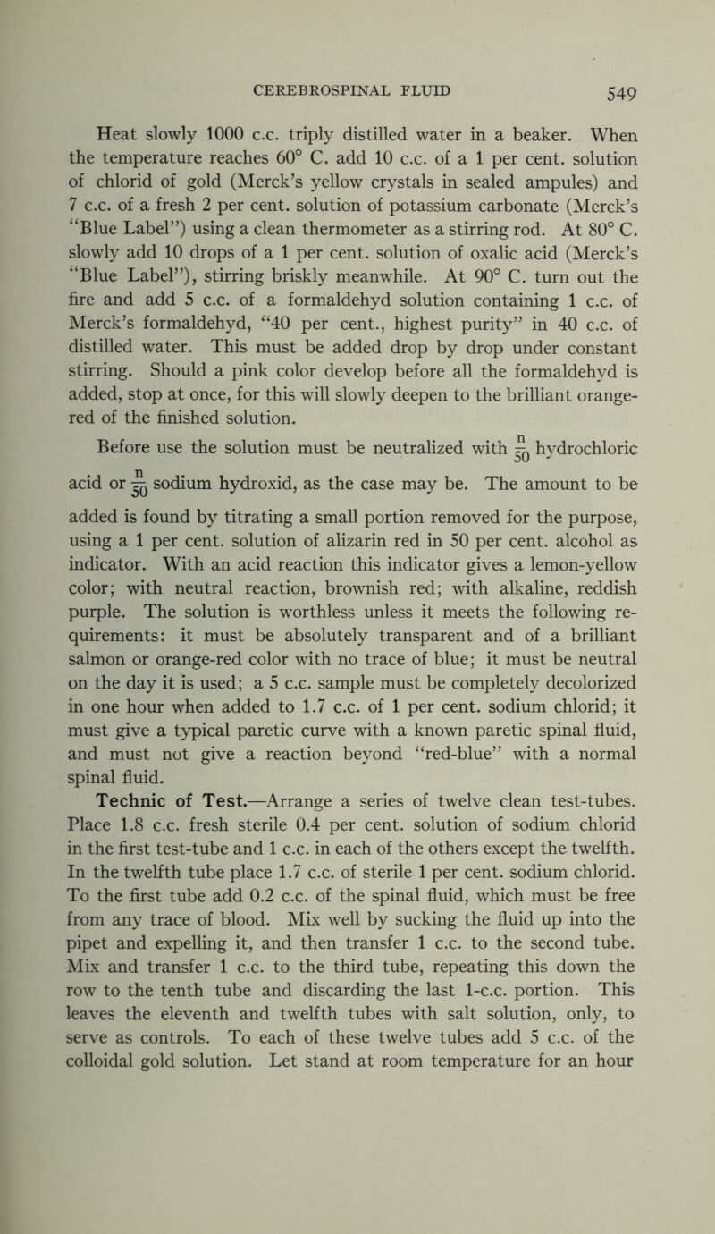 Heat slowly 1000 c.c. triply distilled water in a beaker. When the temperature reaches 60° C. add 10 c.c. of a 1 per cent, solution of chlorid of gold (Merck’s yellow crystals in sealed ampules) and 7 c.c. of a fresh 2 per cent, solution of potassium carbonate (Merck’s “Blue Label”) using a clean thermometer as a stirring rod. At 80° C. slowly add 10 drops of a 1 per cent, solution of oxalic acid (Merck’s “Blue Label”), stirring briskly meanwhile. At 90° C. turn out the fire and add 5 c.c. of a formaldehyd solution containing 1 c.c. of Merck’s formaldehyd, “40 per cent., highest purity” in 40 c.c. of distilled water. This must be added drop by drop under constant stirring. Should a pink color develop before all the formaldehyd is added, stop at once, for this will slowly deepen to the brilliant orange- red of the finished solution. Before use the solution must be neutralized with ^ hydrochloric acid or ^ sodium hydroxid, as the case may be. The amount to be added is found by titrating a small portion removed for the purpose, using a 1 per cent, solution of alizarin red in 50 per cent, alcohol as indicator. With an acid reaction this indicator gives a lemon-yellow color; with neutral reaction, brownish red; with alkaline, reddish purple. The solution is worthless unless it meets the following re- quirements: it must be absolutely transparent and of a brilliant salmon or orange-red color with no trace of blue; it must be neutral on the day it is used; a 5 c.c. sample must be completely decolorized in one hour when added to 1.7 c.c. of 1 per cent, sodium chlorid; it must give a typical paretic curve with a known paretic spinal fluid, and must not give a reaction beyond “red-blue” with a normal spinal fluid. Technic of Test.—Arrange a series of twelve clean test-tubes. Place 1.8 c.c. fresh sterile 0.4 per cent, solution of sodium chlorid in the first test-tube and 1 c.c. in each of the others except the twelfth. In the twelfth tube place 1.7 c.c. of sterile 1 per cent, sodium chlorid. To the first tube add 0.2 c.c. of the spinal fluid, which must be free from any trace of blood. Mix well by sucking the fluid up into the pipet and expelling it, and then transfer 1 c.c. to the second tube. Mix and transfer 1 c.c. to the third tube, repeating this down the row to the tenth tube and discarding the last 1-c.c. portion. This leaves the eleventh and twelfth tubes with salt solution, only, to serve as controls. To each of these twelve tubes add 5 c.c. of the colloidal gold solution. Let stand at room temperature for an hour