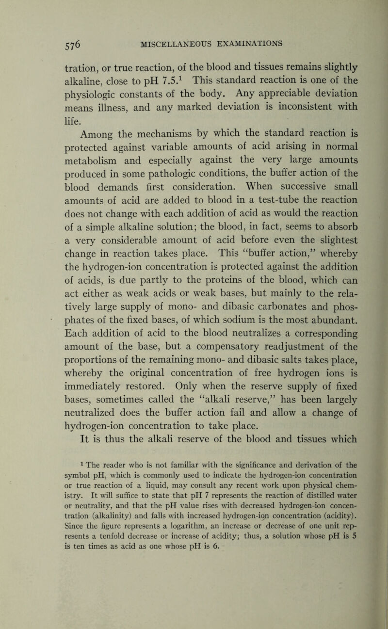 tration, or true reaction, of the blood and tissues remains slightly alkaline, close to pH 7.5.1 This standard reaction is one of the physiologic constants of the body. Any appreciable deviation means illness, and any marked deviation is inconsistent with life. Among the mechanisms by which the standard reaction is protected against variable amounts of acid arising in normal metabolism and especially against the very large amounts produced in some pathologic conditions, the buffer action of the blood demands first consideration. When successive small amounts of acid are added to blood in a test-tube the reaction does not change with each addition of acid as would the reaction of a simple alkaline solution; the blood, in fact, seems to absorb a very considerable amount of acid before even the slightest change in reaction takes place. This “buffer action,” whereby the hydrogen-ion concentration is protected against the addition of acids, is due partly to the proteins of the blood, which can act either as weak acids or weak bases, but mainly to the rela- tively large supply of mono- and dibasic carbonates and phos- phates of the fixed bases, of which sodium is the most abundant. Each addition of acid to the blood neutralizes a corresponding amount of the base, but a compensatory readjustment of the proportions of the remaining mono- and dibasic salts takes place, whereby the original concentration of free hydrogen ions is immediately restored. Only when the reserve supply of fixed bases, sometimes called the “alkali reserve,” has been largely neutralized does the buffer action fail and allow a change of hydrogen-ion concentration to take place. It is thus the alkali reserve of the blood and tissues which 1 The reader who is not familiar with the significance and derivation of the symbol pH, which is commonly used to indicate the hydrogen-ion concentration or true reaction of a liquid, may consult any recent work upon physical chem- istry. It will suffice to state that pH 7 represents the reaction of distilled water or neutrality, and that the pH value rises with decreased hydrogen-ion concen- tration (alkalinity) and falls with increased hydrogen-ion concentration (acidity). Since the figure represents a logarithm, an increase or decrease of one unit rep- resents a tenfold decrease or increase of acidity; thus, a solution whose pH is 5 is ten times as acid as one whose pH is 6.