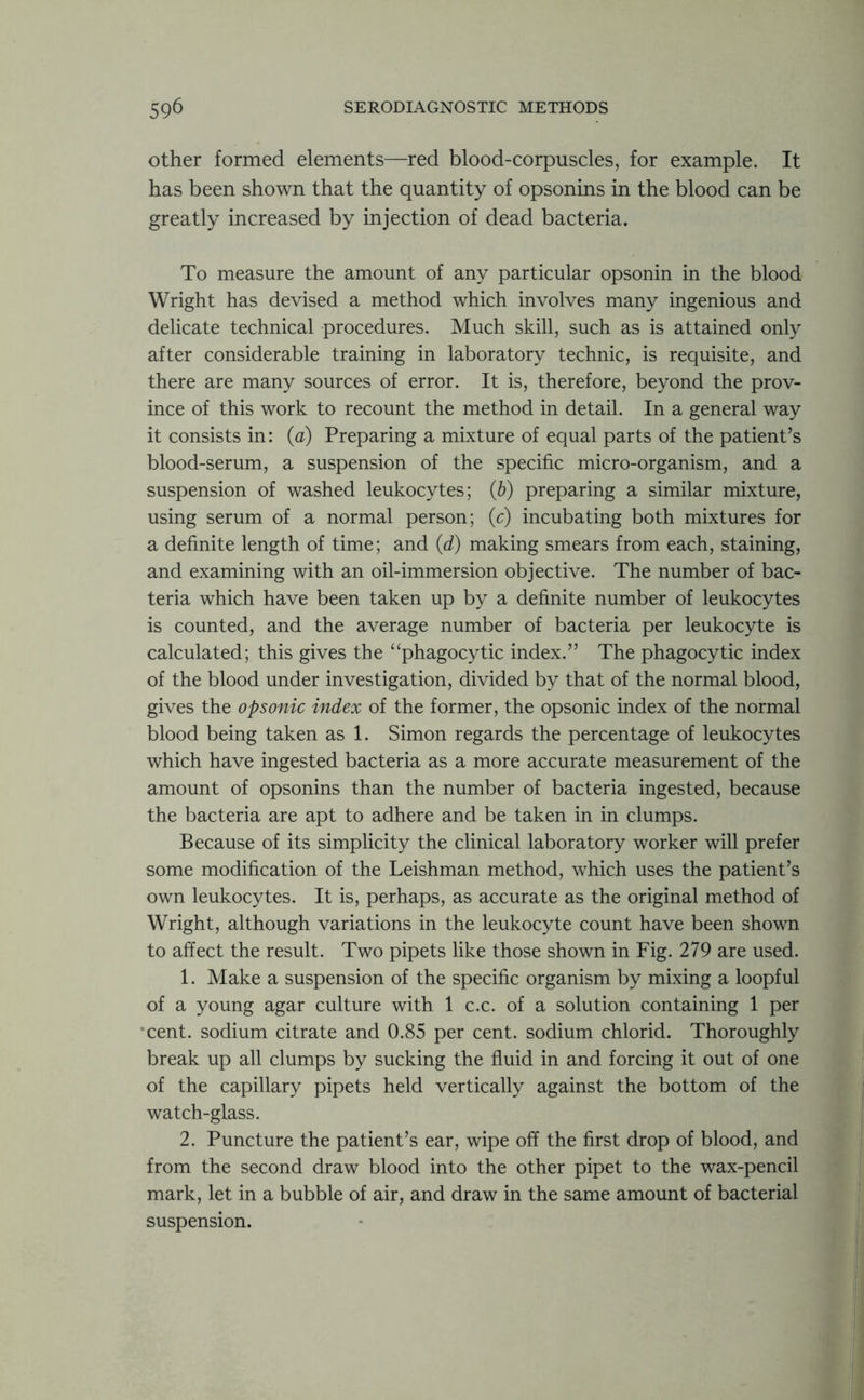 other formed elements—red blood-corpuscles, for example. It has been shown that the quantity of opsonins in the blood can be greatly increased by injection of dead bacteria. To measure the amount of any particular opsonin in the blood Wright has devised a method which involves many ingenious and delicate technical procedures. Much skill, such as is attained only after considerable training in laboratory technic, is requisite, and there are many sources of error. It is, therefore, beyond the prov- ince of this work to recount the method in detail. In a general way it consists in: (a) Preparing a mixture of equal parts of the patient’s blood-serum, a suspension of the specific micro-organism, and a suspension of washed leukocytes; (b) preparing a similar mixture, using serum of a normal person; (c) incubating both mixtures for a definite length of time; and (d) making smears from each, staining, and examining with an oil-immersion objective. The number of bac- teria which have been taken up by a definite number of leukocytes is counted, and the average number of bacteria per leukocyte is calculated; this gives the “phagocytic index.” The phagocytic index of the blood under investigation, divided by that of the normal blood, gives the opsonic index of the former, the opsonic index of the normal blood being taken as 1. Simon regards the percentage of leukocytes which have ingested bacteria as a more accurate measurement of the amount of opsonins than the number of bacteria ingested, because the bacteria are apt to adhere and be taken in in clumps. Because of its simplicity the clinical laboratory worker will prefer some modification of the Leishman method, which uses the patient’s own leukocytes. It is, perhaps, as accurate as the original method of Wright, although variations in the leukocyte count have been shown to affect the result. Two pipets like those shown in Fig. 279 are used. 1. Make a suspension of the specific organism by mixing a loopful of a young agar culture with 1 c.c. of a solution containing 1 per cent, sodium citrate and 0.85 per cent, sodium chlorid. Thoroughly break up all clumps by sucking the fluid in and forcing it out of one of the capillary pipets held vertically against the bottom of the watch-glass. 2. Puncture the patient’s ear, wipe off the first drop of blood, and from the second draw blood into the other pipet to the wax-pencil mark, let in a bubble of air, and draw in the same amount of bacterial suspension.