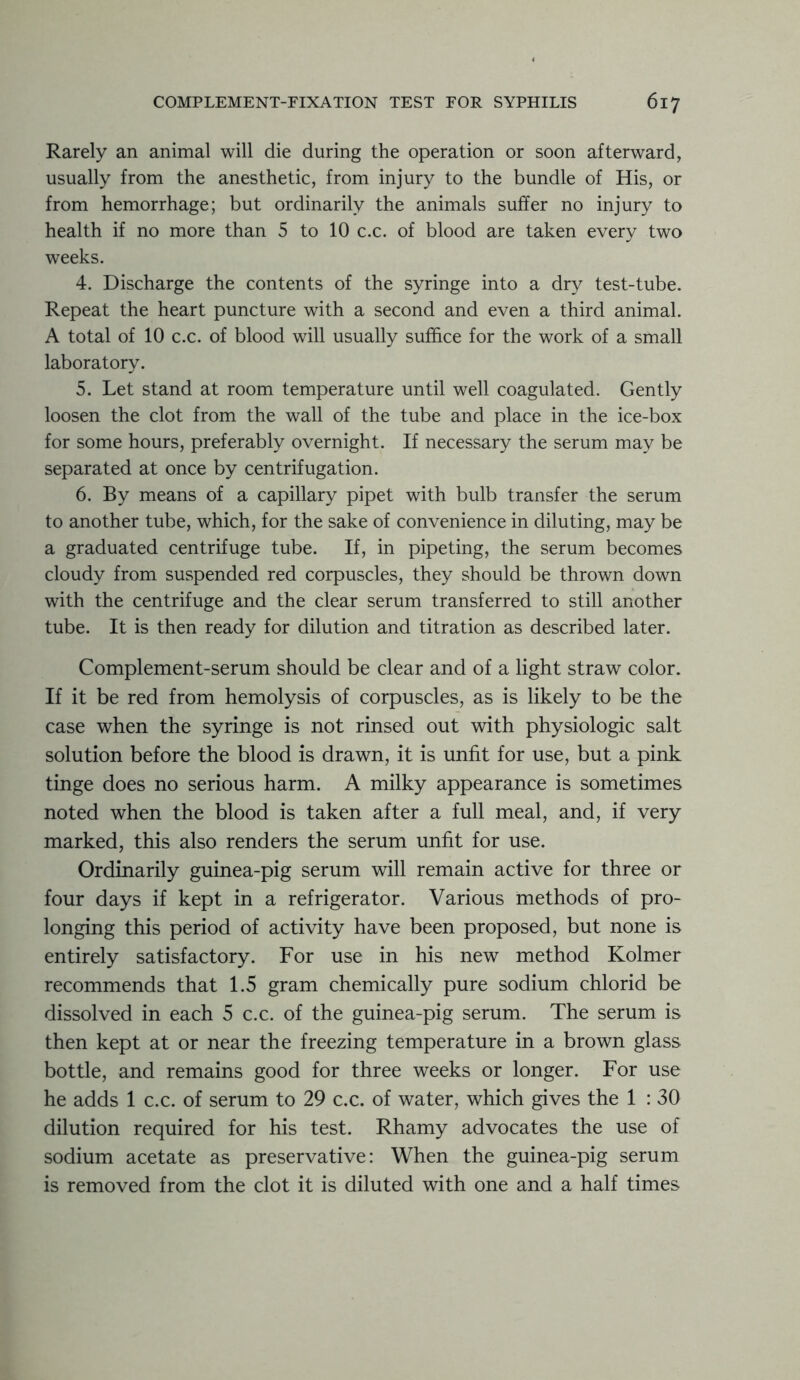Rarely an animal will die during the operation or soon afterward, usually from the anesthetic, from injury to the bundle of His, or from hemorrhage; but ordinarily the animals suffer no injury to health if no more than 5 to 10 c.c. of blood are taken every two weeks. 4. Discharge the contents of the syringe into a dry test-tube. Repeat the heart puncture with a second and even a third animal. A total of 10 c.c. of blood will usually suffice for the work of a small laboratory. 5. Let stand at room temperature until well coagulated. Gently loosen the clot from the wall of the tube and place in the ice-box for some hours, preferably overnight. If necessary the serum may be separated at once by centrifugation. 6. By means of a capillary pipet with bulb transfer the serum to another tube, which, for the sake of convenience in diluting, may be a graduated centrifuge tube. If, in pipeting, the serum becomes cloudy from suspended red corpuscles, they should be thrown down with the centrifuge and the clear serum transferred to still another tube. It is then ready for dilution and titration as described later. Complement-serum should be clear and of a light straw color. If it be red from hemolysis of corpuscles, as is likely to be the case when the syringe is not rinsed out with physiologic salt solution before the blood is drawn, it is unfit for use, but a pink tinge does no serious harm. A milky appearance is sometimes noted when the blood is taken after a full meal, and, if very marked, this also renders the serum unfit for use. Ordinarily guinea-pig serum will remain active for three or four days if kept in a refrigerator. Various methods of pro- longing this period of activity have been proposed, but none is entirely satisfactory. For use in his new method Kolmer recommends that 1.5 gram chemically pure sodium chlorid be dissolved in each 5 c.c. of the guinea-pig serum. The serum is then kept at or near the freezing temperature in a brown glass bottle, and remains good for three weeks or longer. For use he adds 1 c.c. of serum to 29 c.c. of water, which gives the 1 : 30 dilution required for his test. Rhamy advocates the use of sodium acetate as preservative: When the guinea-pig serum is removed from the clot it is diluted with one and a half times