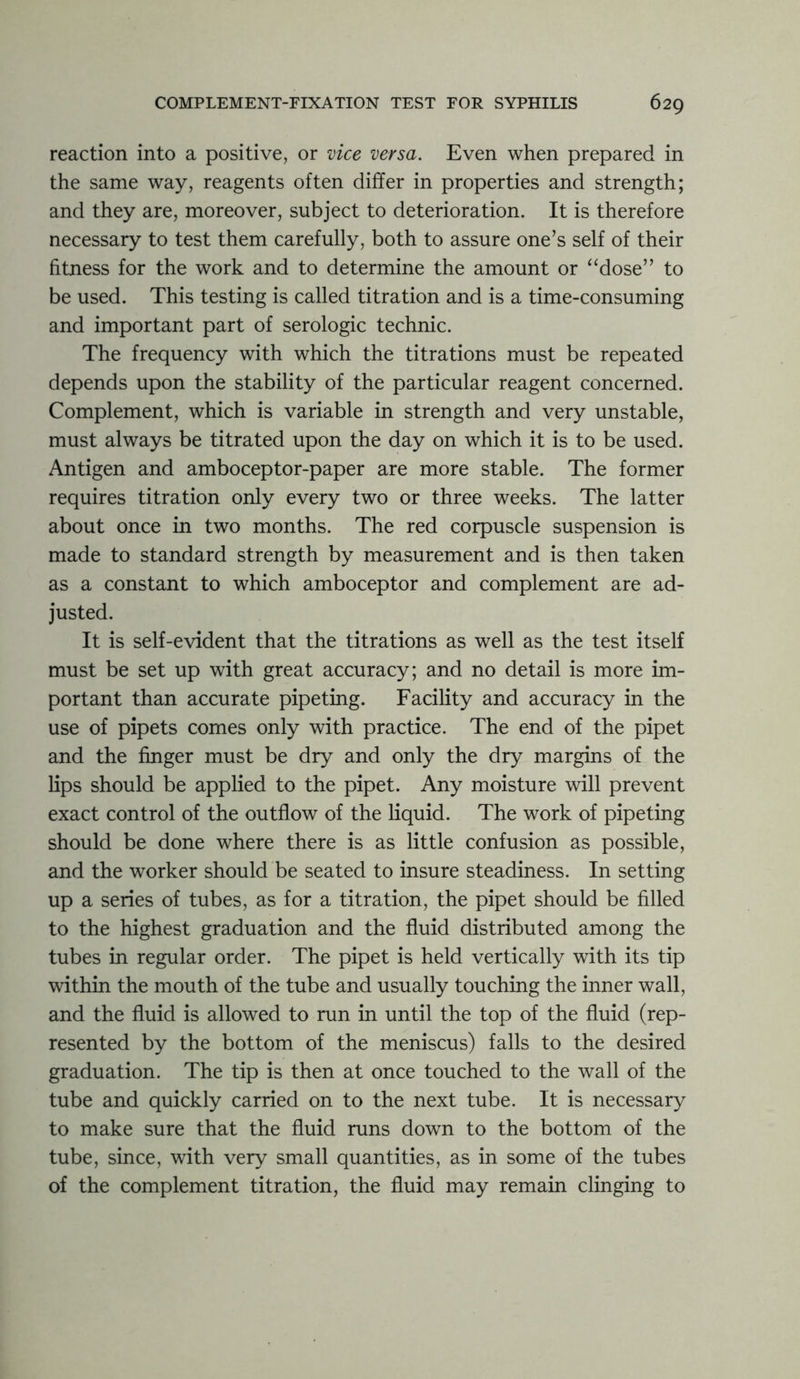 reaction into a positive, or vice versa. Even when prepared in the same way, reagents often differ in properties and strength; and they are, moreover, subject to deterioration. It is therefore necessary to test them carefully, both to assure one’s self of their fitness for the work and to determine the amount or “dose” to be used. This testing is called titration and is a time-consuming and important part of serologic technic. The frequency with which the titrations must be repeated depends upon the stability of the particular reagent concerned. Complement, which is variable in strength and very unstable, must always be titrated upon the day on which it is to be used. Antigen and amboceptor-paper are more stable. The former requires titration only every two or three weeks. The latter about once in two months. The red corpuscle suspension is made to standard strength by measurement and is then taken as a constant to which amboceptor and complement are ad- justed. It is self-evident that the titrations as well as the test itself must be set up with great accuracy; and no detail is more im- portant than accurate pipeting. Facility and accuracy in the use of pipets comes only with practice. The end of the pipet and the finger must be dry and only the dry margins of the lips should be applied to the pipet. Any moisture will prevent exact control of the outflow of the liquid. The work of pipeting should be done where there is as little confusion as possible, and the worker should be seated to insure steadiness. In setting up a series of tubes, as for a titration, the pipet should be filled to the highest graduation and the fluid distributed among the tubes in regular order. The pipet is held vertically with its tip within the mouth of the tube and usually touching the inner wall, and the fluid is allowed to run in until the top of the fluid (rep- resented by the bottom of the meniscus) falls to the desired graduation. The tip is then at once touched to the wall of the tube and quickly carried on to the next tube. It is necessary to make sure that the fluid runs down to the bottom of the tube, since, with very small quantities, as in some of the tubes of the complement titration, the fluid may remain clinging to