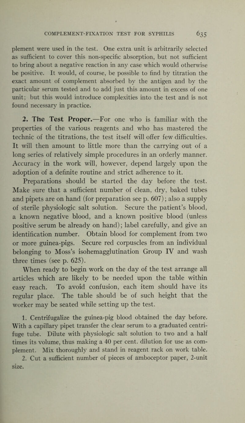 plement were used in the test. One extra unit is arbitrarily selected as sufficient to cover this non-specific absorption, but not sufficient to bring about a negative reaction in any case which would otherwise be positive. It would, of course, be possible to find by titration the exact amount of complement absorbed by the antigen and by the particular serum tested and to add just this amount in excess of one unit; but this would introduce complexities into the test and is not found necessary in practice. 2. The Test Proper.—For one who is familiar with the properties of the various reagents and who has mastered the technic of the titrations, the test itself will offer few difficulties. It will then amount to little more than the carrying out of a long series of relatively simple procedures in an orderly manner. Accuracy in the work will, however, depend largely upon the adoption of a definite routine and strict adherence to it. Preparations should be started the day before the test. Make sure that a sufficient number of clean, dry, baked tubes and pipets are on hand (for preparation see p. 607); also a supply of sterile physiologic salt solution. Secure the patient’s blood, a known negative blood, and a known positive blood (unless positive serum be already on hand); label carefully, and give an identification number. Obtain blood for complement from two or more guinea-pigs. Secure red corpuscles from an individual belonging to Moss’s isohemagglutination Group IV and wash three times (see p. 625). When ready to begin work on the day of the test arrange all articles which are likely to be needed upon the table within easy reach. To avoid confusion, each item should have its regular place. The table should be of such height that the worker may be seated while setting up the test. 1. Centrifugalize the guinea-pig blood obtained the day before. With a capillary pipet transfer the clear serum to a graduated centri- fuge tube. Dilute with physiologic salt solution to two and a half times its volume, thus making a 40 per cent, dilution for use as com- plement. Mix thoroughly and stand in reagent rack on work table. 2. Cut a sufficient number of pieces of amboceptor paper, 2-unit size.