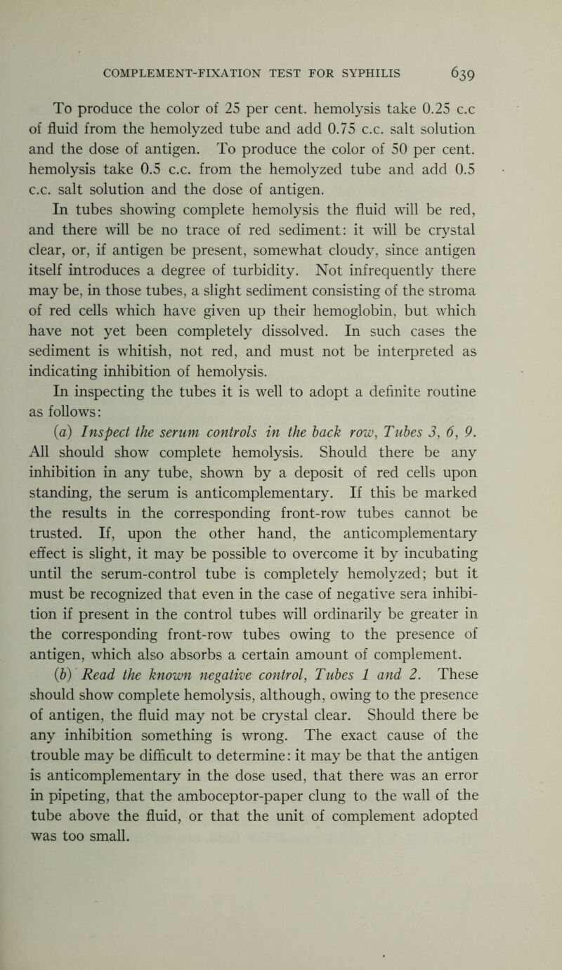 To produce the color of 25 per cent, hemolysis take 0.25 c.c of fluid from the hemolyzed tube and add 0.75 c.c. salt solution and the dose of antigen. To produce the color of 50 per cent, hemolysis take 0.5 c.c. from the hemolyzed tube and add 0.5 c.c. salt solution and the dose of antigen. In tubes showing complete hemolysis the fluid will be red, and there will be no trace of red sediment: it will be crystal clear, or, if antigen be present, somewhat cloudy, since antigen itself introduces a degree of turbidity. Not infrequently there may be, in those tubes, a slight sediment consisting of the stroma of red cells which have given up their hemoglobin, but which have not yet been completely dissolved. In such cases the sediment is whitish, not red, and must not be interpreted as indicating inhibition of hemolysis. In inspecting the tubes it is well to adopt a definite routine as follows: (a) Inspect the serum controls in the hack row, Tubes 3, 6, 9. All should show complete hemolysis. Should there be any inhibition in any tube, shown by a deposit of red cells upon standing, the serum is anticomplementary. If this be marked the results in the corresponding front-row tubes cannot be trusted. If, upon the other hand, the anticomplementary effect is slight, it may be possible to overcome it by incubating until the serum-control tube is completely hemolyzed; but it must be recognized that even in the case of negative sera inhibi- tion if present in the control tubes will ordinarily be greater in the corresponding front-row tubes owing to the presence of antigen, which also absorbs a certain amount of complement. (h) Read the known negative control, Tubes 1 and 2. These should show complete hemolysis, although, owing to the presence of antigen, the fluid may not be crystal clear. Should there be any inhibition something is wrong. The exact cause of the trouble may be difficult to determine: it may be that the antigen is anticomplementary in the dose used, that there was an error in pipe ting, that the amboceptor-paper clung to the wall of the tube above the fluid, or that the unit of complement adopted was too small.