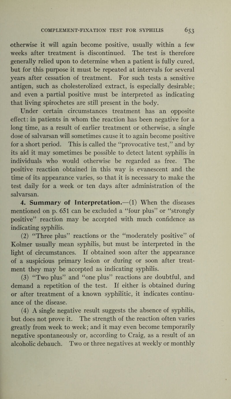 otherwise it will again become positive, usually within a few weeks after treatment is discontinued. The test is therefore generally relied upon to determine when a patient is fully cured, but for this purpose it must be repeated at intervals for several years after cessation of treatment. For such tests a sensitive antigen, such as cholesterolized extract, is especially desirable; and even a partial positive must be interpreted as indicating that living spirochetes are still present in the body. Under certain circumstances treatment has an opposite effect: in patients in whom the reaction has been negative for a long time, as a result of earlier treatment or otherwise, a single dose of salvarsan will sometimes cause it to again become positive for a short period. This is called the “provocative test,” and by its aid it may sometimes be possible to detect latent syphilis in individuals who would otherwise be regarded as free. The positive reaction obtained in this way is evanescent and the time of its appearance varies, so that it is necessary to make the test daily for a week or ten days after administration of the salvarsan. 4. Summary of Interpretation.—(1) When the diseases mentioned on p. 651 can be excluded a “four plus” or “strongly positive” reaction may be accepted with much confidence as indicating syphilis. (2) “Three plus” reactions or the “moderately positive” of Kolmer usually mean syphilis, but must be interpreted in the light of circumstances. If obtained soon after the appearance of a suspicious primary lesion or during or soon after treat- ment they may be accepted as indicating syphilis. (3) “Two plus” and “one plus” reactions are doubtful, and demand a repetition of the test. If either is obtained during or after treatment of a known syphilitic, it indicates continu- ance of the disease. (4) A single negative result suggests the absence of syphilis, but does not prove it. The strength of the reaction often varies greatly from week to week; and it may even become temporarily negative spontaneously or, according to Craig, as a result of an alcoholic debauch. Two or three negatives at weekly or monthly