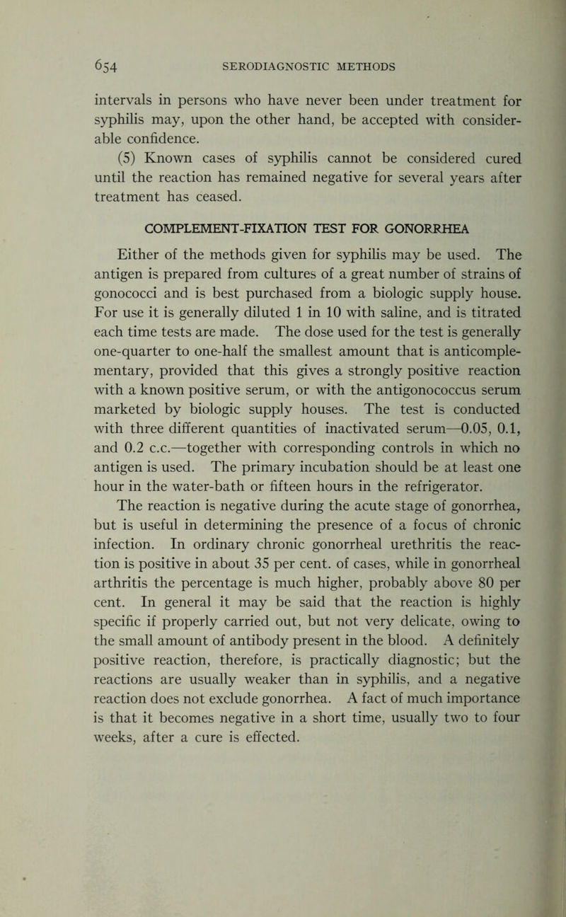 intervals in persons who have never been under treatment for syphilis may, upon the other hand, be accepted with consider- able confidence. (5) Known cases of syphilis cannot be considered cured until the reaction has remained negative for several years after treatment has ceased. COMPLEMENT-FIXATION TEST FOR GONORRHEA Either of the methods given for syphilis may be used. The antigen is prepared from cultures of a great number of strains of gonococci and is best purchased from a biologic supply house. For use it is generally diluted 1 in 10 with saline, and is titrated each time tests are made. The dose used for the test is generally one-quarter to one-half the smallest amount that is anticomple- mentary, provided that this gives a strongly positive reaction with a known positive serum, or with the antigonococcus serum marketed by biologic supply houses. The test is conducted with three different quantities of inactivated serum—0.05, 0.1, and 0.2 c.c.—together with corresponding controls in which no antigen is used. The primary incubation should be at least one hour in the water-bath or fifteen hours in the refrigerator. The reaction is negative during the acute stage of gonorrhea, but is useful in determining the presence of a focus of chronic infection. In ordinary chronic gonorrheal urethritis the reac- tion is positive in about 35 per cent, of cases, while in gonorrheal arthritis the percentage is much higher, probably above 80 per cent. In general it may be said that the reaction is highly specific if properly carried out, but not very delicate, owing to the small amount of antibody present in the blood. A definitely positive reaction, therefore, is practically diagnostic; but the reactions are usually weaker than in syphilis, and a negative reaction does not exclude gonorrhea. A fact of much importance is that it becomes negative in a short time, usually two to four weeks, after a cure is effected.