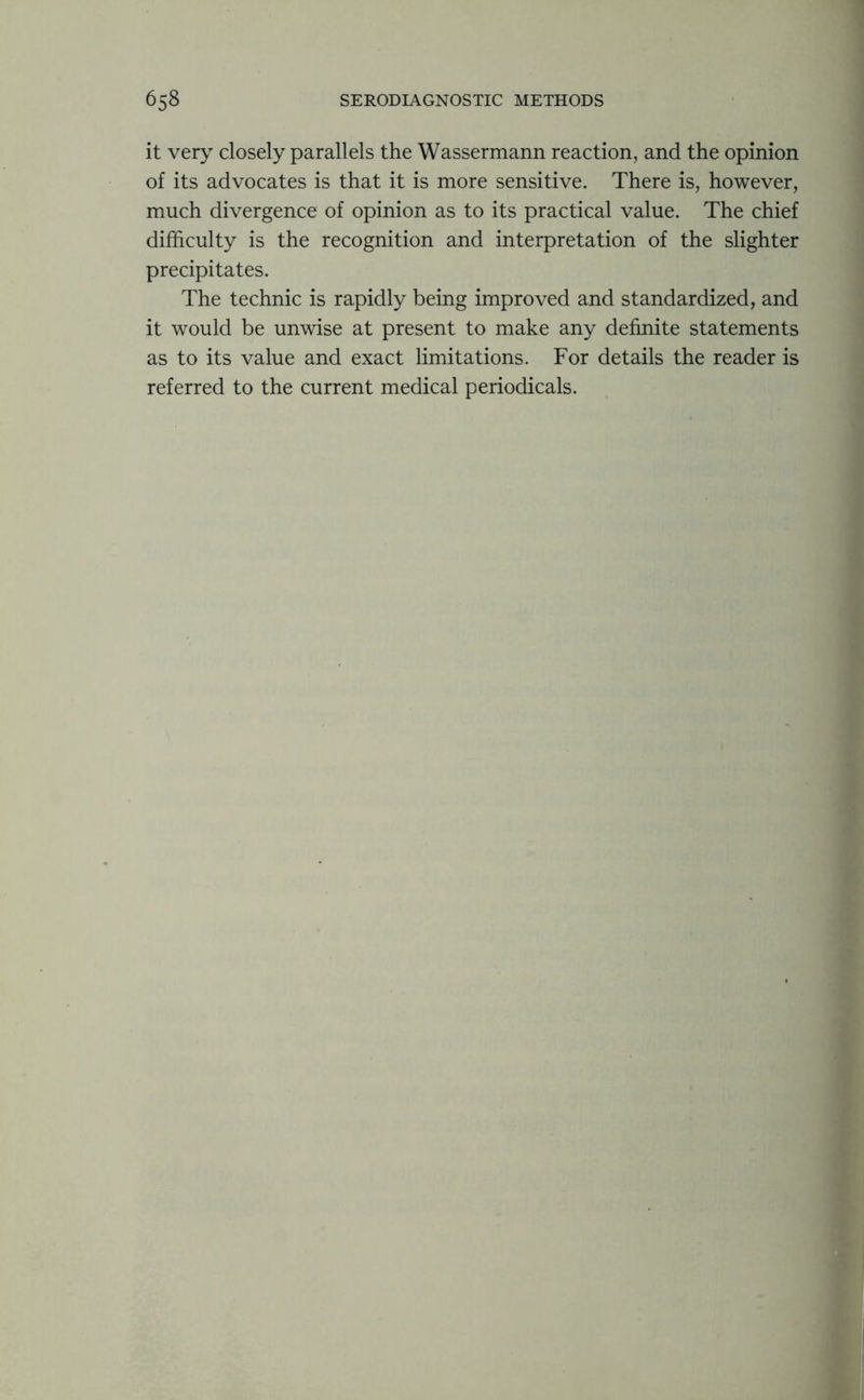 it very closely parallels the Wassermann reaction, and the opinion of its advocates is that it is more sensitive. There is, however, much divergence of opinion as to its practical value. The chief difficulty is the recognition and interpretation of the slighter precipitates. The technic is rapidly being improved and standardized, and it would be unwise at present to make any definite statements as to its value and exact limitations. For details the reader is referred to the current medical periodicals.