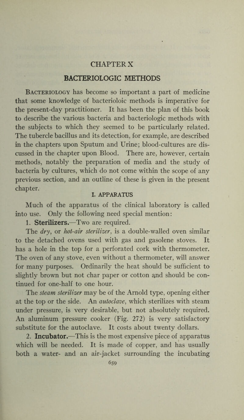 CHAPTER X BACTERIOLOGIC METHODS Bacteriology has become so important a part of medicine that some knowledge of bacterioloic methods is imperative for the present-day practitioner. It has been the plan of this book to describe the various bacteria and bacteriologic methods with the subjects to which they seemed to be particularly related. The tubercle bacillus and its detection, for example, are described in the chapters upon Sputum and Urine; blood-cultures are dis- cussed in the chapter upon Blood. There are, however, certain methods, notably the preparation of media and the study of bacteria by cultures, which do not come within the scope of any previous section, and an outline of these is given in the present chapter. L APPARATUS Much of the apparatus of the clinical laboratory is called into use. Only the following need special mention: 1. Sterilizers.—Two are required. The dry, or hot-air sterilizer, is a double-walled oven similar to the detached ovens used with gas and gasolene stoves. It has a hole in the top for a perforated cork with thermometer. The oven of any stove, even without a thermometer, will answer for many purposes. Ordinarily the heat should be sufficient to slightly brown but not char paper or cotton and should be con- tinued for one-half to one hour. The steam sterilizer may be of the Arnold type, opening either at the top or the side. An autoclave, which sterilizes with steam under pressure, is very desirable, but not absolutely required. An aluminum pressure cooker (Fig. 272) is very satisfactory substitute for the autoclave. It costs about twenty dollars. 2. Incubator.—This is the most expensive piece of apparatus which will be needed. It is made of copper, and has usually both a water- and an air-jacket surrounding the incubating