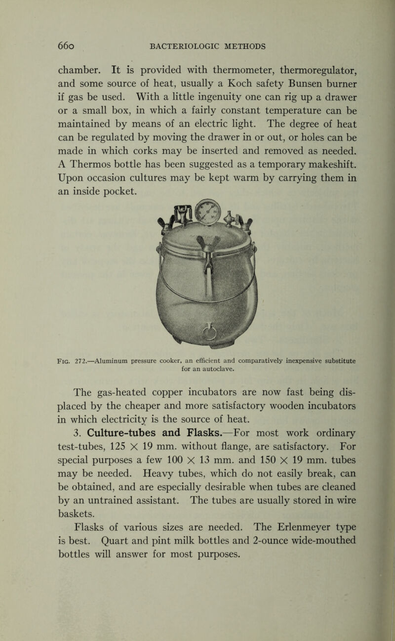 chamber. It is provided with thermometer, thermoregulator, and some source of heat, usually a Koch safety Bunsen burner if gas be used. With a little ingenuity one can rig up a drawer or a small box, in which a fairly constant temperature can be maintained by means of an electric light. The degree of heat can be regulated by moving the drawer in or out, or holes can be made in which corks may be inserted and removed as needed. A Thermos bottle has been suggested as a temporary makeshift. Upon occasion cultures may be kept warm by carrying them in an inside pocket. Fig. 272.—Aluminum pressure cooker, an efficient and comparatively inexpensive substitute for an autoclave. The gas-heated copper incubators are now fast being dis- placed by the cheaper and more satisfactory wooden incubators in which electricity is the source of heat. 3. Culture-tubes and Flasks.—For most work ordinary test-tubes, 125 X 19 mm. without flange, are satisfactory. For special purposes a few 100 X 13 mm. and 150 X 19 mm. tubes may be needed. Heavy tubes, which do not easily break, can be obtained, and are especially desirable when tubes are cleaned by an untrained assistant. The tubes are usually stored in wire baskets. Flasks of various sizes are needed. The Erlenmeyer type is best. Quart and pint milk bottles and 2-ounce wide-mouthed bottles will answer for most purposes.