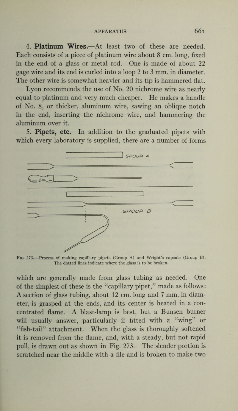 4. Platinum Wires.—At least two of these are needed. Each consists of a piece of platinum wire about 8 cm. long, fixed in the end of a glass or metal rod. One is made of about 22 gage wire and its end is curled into a loop 2 to 3 mm. in diameter. The other wire is somewhat heavier and its tip is hammered flat. Lyon recommends the use of No. 20 nichrome wire as nearly equal to platinum and very much cheaper. He makes a handle of No. 8, or thicker, aluminum wire, sawing an oblique notch in the end, inserting the nichrome wire, and hammering the aluminum over it. 5. Pipets, etc.—In addition to the graduated pipets with which every laboratory is supplied, there are a number of forms I ~l GROUP* A Fig. 273.—Process of making capillary pipets (Group A) and Wright’s capsule (Group B). The dotted lines indicate where the glass is to be broken. which are generally made from glass tubing as needed. One of the simplest of these is the “capillary pipet,” made as follows: A section of glass tubing, about 12 cm. long and 7 mm. in diam- eter, is grasped at the ends, and its center is heated in a con- centrated flame. A blast-lamp is best, but a Bunsen burner will usually answer, particularly if fitted with a “wing” or “fish-tail” attachment. When the glass is thoroughly softened it is removed from the flame, and, with a steady, but not rapid pull, is drawn out as shown in Fig. 273. The slender portion is scratched near the middle with a file and is broken to make two