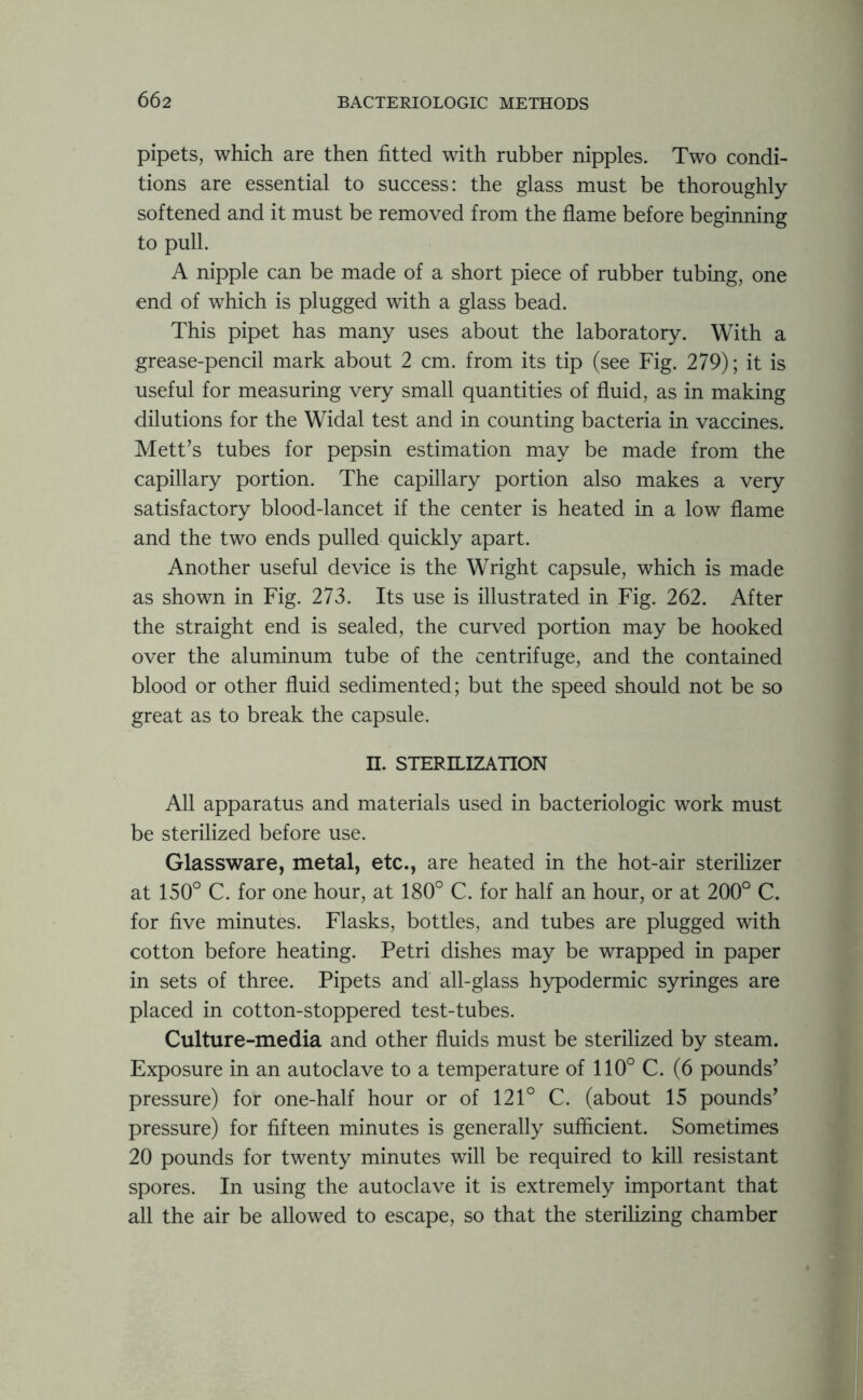 pipets, which are then fitted with rubber nipples. Two condi- tions are essential to success: the glass must be thoroughly softened and it must be removed from the flame before beginning to pull. A nipple can be made of a short piece of rubber tubing, one end of which is plugged with a glass bead. This pipet has many uses about the laboratory. With a grease-pencil mark about 2 cm. from its tip (see Fig. 279); it is useful for measuring very small quantities of fluid, as in making dilutions for the Widal test and in counting bacteria in vaccines. Mett’s tubes for pepsin estimation may be made from the capillary portion. The capillary portion also makes a very satisfactory blood-lancet if the center is heated in a low flame and the two ends pulled quickly apart. Another useful device is the Wright capsule, which is made as shown in Fig. 273. Its use is illustrated in Fig. 262. After the straight end is sealed, the curved portion may be hooked over the aluminum tube of the centrifuge, and the contained blood or other fluid sedimented; but the speed should not be so great as to break the capsule. II. STERILIZATION All apparatus and materials used in bacteriologic work must be sterilized before use. Glassware, metal, etc., are heated in the hot-air sterilizer at 150° C. for one hour, at 180° C. for half an hour, or at 200° C. for five minutes. Flasks, bottles, and tubes are plugged with cotton before heating. Petri dishes may be wrapped in paper in sets of three. Pipets and all-glass hypodermic syringes are placed in cotton-stoppered test-tubes. Culture-media and other fluids must be sterilized by steam. Exposure in an autoclave to a temperature of 110° C. (6 pounds’ pressure) for one-half hour or of 121° C. (about 15 pounds’ pressure) for fifteen minutes is generally sufficient. Sometimes 20 pounds for twenty minutes will be required to kill resistant spores. In using the autoclave it is extremely important that all the air be allowed to escape, so that the sterilizing chamber