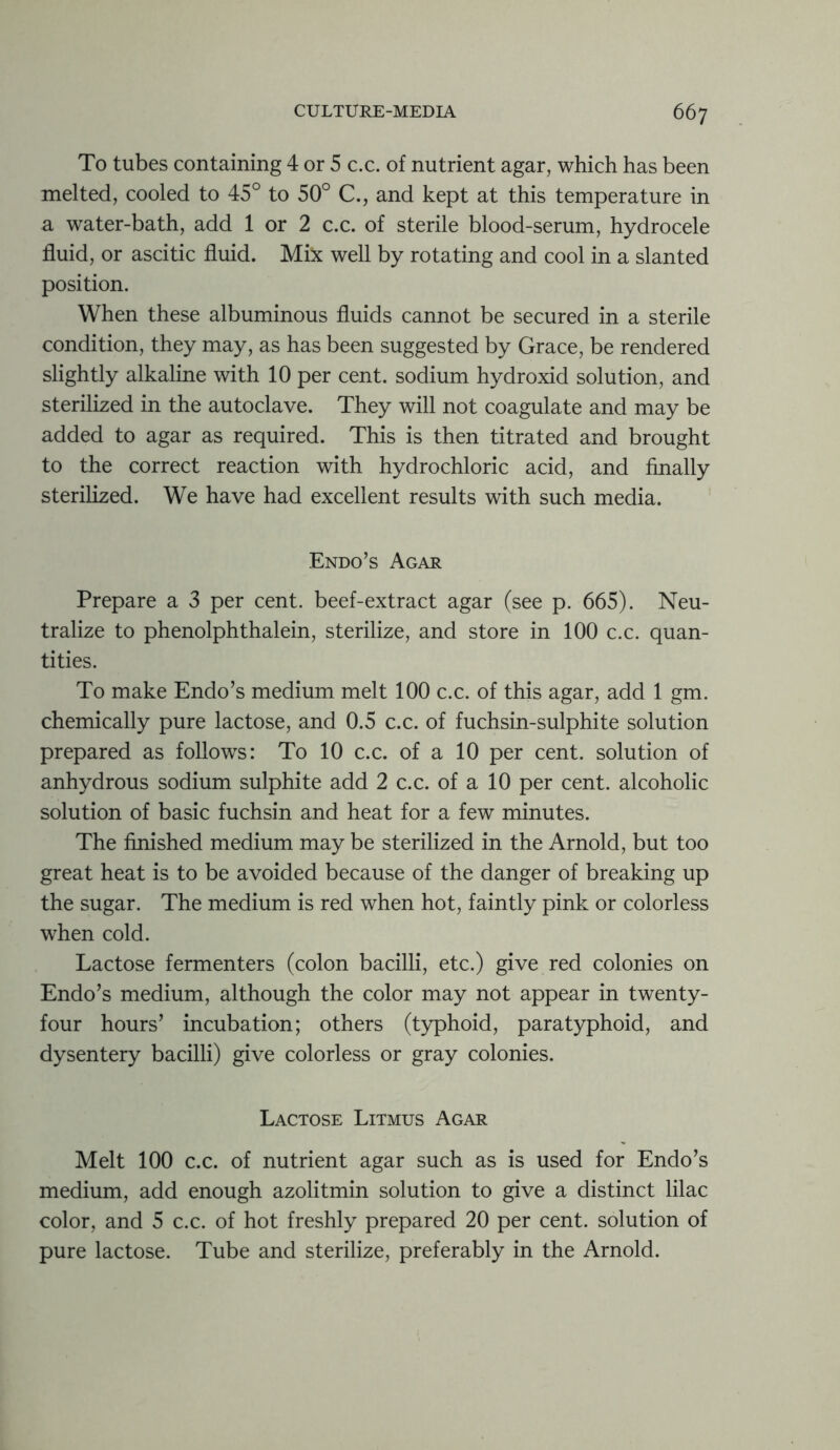 To tubes containing 4 or 5 c.c. of nutrient agar, which has been melted, cooled to 45° to 50° C., and kept at this temperature in a water-bath, add 1 or 2 c.c. of sterile blood-serum, hydrocele fluid, or ascitic fluid. Mix well by rotating and cool in a slanted position. When these albuminous fluids cannot be secured in a sterile condition, they may, as has been suggested by Grace, be rendered slightly alkaline with 10 per cent, sodium hydroxid solution, and sterilized in the autoclave. They will not coagulate and may be added to agar as required. This is then titrated and brought to the correct reaction with hydrochloric acid, and finally sterilized. We have had excellent results with such media. Endo’s Agar Prepare a 3 per cent, beef-extract agar (see p. 665). Neu- tralize to phenolphthalein, sterilize, and store in 100 c.c. quan- tities. To make Endo’s medium melt 100 c.c. of this agar, add 1 gm. chemically pure lactose, and 0.5 c.c. of fuchsin-sulphite solution prepared as follows: To 10 c.c. of a 10 per cent, solution of anhydrous sodium sulphite add 2 c.c. of a 10 per cent, alcoholic solution of basic fuchsin and heat for a few minutes. The finished medium may be sterilized in the Arnold, but too great heat is to be avoided because of the danger of breaking up the sugar. The medium is red when hot, faintly pink or colorless when cold. Lactose fermenters (colon bacilli, etc.) give red colonies on Endo’s medium, although the color may not appear in twenty- four hours’ incubation; others (typhoid, paratyphoid, and dysentery bacilli) give colorless or gray colonies. Lactose Litmus Agar Melt 100 c.c. of nutrient agar such as is used for Endo’s medium, add enough azolitmin solution to give a distinct lilac color, and 5 c.c. of hot freshly prepared 20 per cent, solution of pure lactose. Tube and sterilize, preferably in the Arnold.