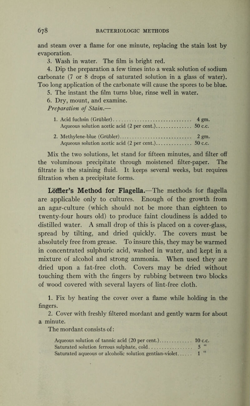 and steam over a flame for one minute, replacing the stain lost by evaporation. 3. Wash in water. The film is bright red. 4. Dip the preparation a few times into a weak solution of sodium carbonate (7 or 8 drops of saturated solution in a glass of water). Too long application of the carbonate will cause the spores to be blue. 5. The instant the film turns blue, rinse well in water. 6. Dry, mount, and examine. Preparation of Stain.— 1. Acid fuchsin (Griibler) 4 gm. Aqueous solution acetic acid (2 per cent.) 50 c.c. 2. Methylene-blue (Griibler) 2 gm. Aqueous solution acetic acid (2 per cent.) 50 c.c. Mix the two solutions, let stand for fifteen minutes, and filter off the voluminous precipitate through moistened filter-paper. The filtrate is the staining fluid. It keeps several weeks, but requires filtration when a precipitate forms. Loffler’s Method for Flagella.—The methods for flagella are applicable only to cultures. Enough of the growth from an agar-culture (which should not be more than eighteen to twenty-four hours old) to produce faint cloudiness is added to distilled water. A small drop of this is placed on a cover-glass, spread by tilting, and dried quickly. The covers must be absolutely free from grease. To insure this, they may be warmed in concentrated sulphuric acid, washed in water, and kept in a mixture of alcohol and strong ammonia. When used they are dried upon a fat-free cloth. Covers may be dried without touching them with the fingers by rubbing between two blocks of wood covered with several layers of lint-free cloth. 1. Fix by heating the cover over a flame while holding in the fingers. 2. Cover with freshly filtered mordant and gently warm for about a minute. The mordant consists of: Aqueous solution of tannic acid (20 per cent.) 10 c.c. Saturated solution ferrous sulphate, cold 5 “ Saturated aqueous or alcoholic solution gentian-violet 1 “