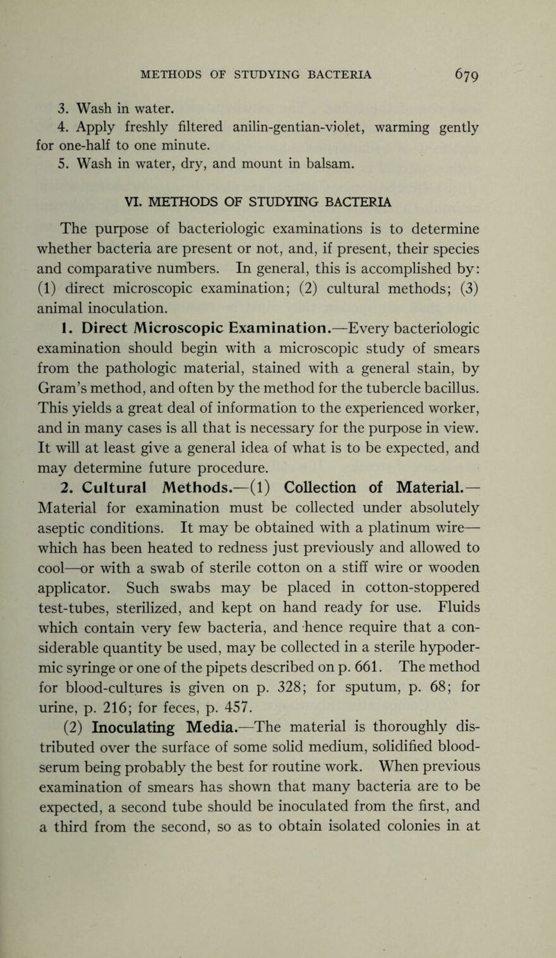 3. Wash in water. 4. Apply freshly filtered anilin-gentian-violet, warming gently for one-half to one minute. 5. Wash in water, dry, and mount in balsam. VI. METHODS OF STUDYING BACTERIA The purpose of bacteriologic examinations is to determine whether bacteria are present or not, and, if present, their species and comparative numbers. In general, this is accomplished by: (1) direct microscopic examination; (2) cultural methods; (3) animal inoculation. 1. Direct Microscopic Examination.—Every bacteriologic examination should begin with a microscopic study of smears from the pathologic material, stained with a general stain, by Gram’s method, and often by the method for the tubercle bacillus. This yields a great deal of information to the experienced worker, and in many cases is all that is necessary for the purpose in view. It will at least give a general idea of what is to be expected, and may determine future procedure. 2. Cultural Methods.—(l) Collection of Material.— Material for examination must be collected under absolutely aseptic conditions. It may be obtained with a platinum wire— which has been heated to redness just previously and allowed to cool—or with a swab of sterile cotton on a stiff wire or wooden applicator. Such swabs may be placed in cotton-stoppered test-tubes, sterilized, and kept on hand ready for use. Fluids which contain very few bacteria, and hence require that a con- siderable quantity be used, may be collected in a sterile hypoder- mic syringe or one of the pipets described on p. 661. The method for blood-cultures is given on p. 328; for sputum, p. 68; for urine, p. 216; for feces, p. 457. (2) Inoculating Media.—The material is thoroughly dis- tributed over the surface of some solid medium, solidified blood- serum being probably the best for routine work. When previous examination of smears has shown that many bacteria are to be expected, a second tube should be inoculated from the first, and a third from the second, so as to obtain isolated colonies in at