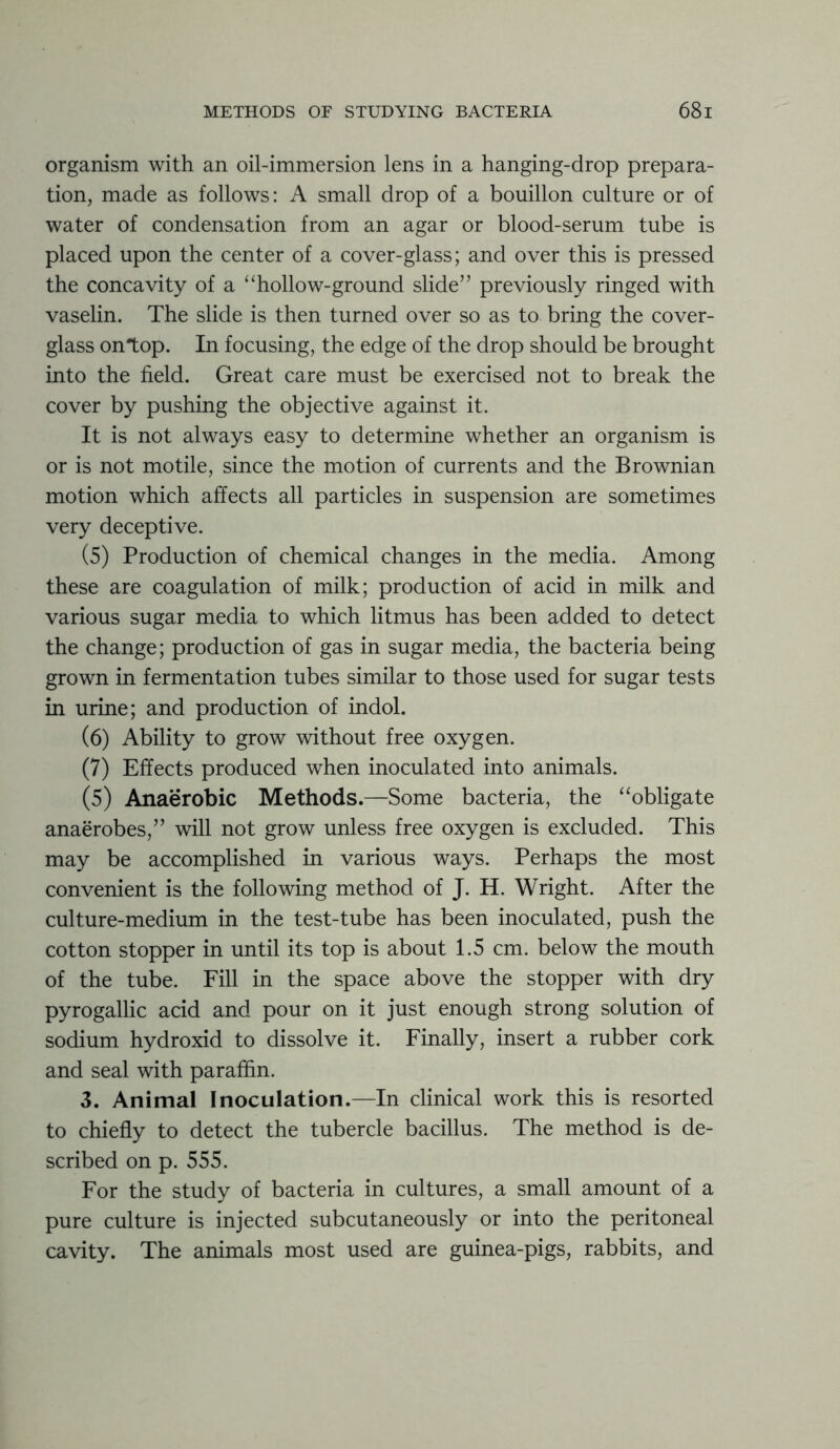 organism with an oil-immersion lens in a hanging-drop prepara- tion, made as follows: A small drop of a bouillon culture or of water of condensation from an agar or blood-serum tube is placed upon the center of a cover-glass; and over this is pressed the concavity of a “hollow-ground slide” previously ringed with vaselin. The slide is then turned over so as to bring the cover- glass on top. In focusing, the edge of the drop should be brought into the field. Great care must be exercised not to break the cover by pushing the objective against it. It is not always easy to determine whether an organism is or is not motile, since the motion of currents and the Brownian motion which affects all particles in suspension are sometimes very deceptive. (5) Production of chemical changes in the media. Among these are coagulation of milk; production of acid in milk and various sugar media to which litmus has been added to detect the change; production of gas in sugar media, the bacteria being grown in fermentation tubes similar to those used for sugar tests in urine; and production of indol. (6) Ability to grow without free oxygen. (7) Effects produced when inoculated into animals. (5) Anaerobic Methods.—Some bacteria, the “obligate anaerobes,” will not grow unless free oxygen is excluded. This may be accomplished in various ways. Perhaps the most convenient is the following method of J. H. Wright. After the culture-medium in the test-tube has been inoculated, push the cotton stopper in until its top is about 1.5 cm. below the mouth of the tube. Fill in the space above the stopper with dry pyrogallic acid and pour on it just enough strong solution of sodium hydroxid to dissolve it. Finally, insert a rubber cork and seal with paraffin. 3. Animal Inoculation.—In clinical work this is resorted to chiefly to detect the tubercle bacillus. The method is de- scribed on p. 555. For the study of bacteria in cultures, a small amount of a pure culture is injected subcutaneously or into the peritoneal cavity. The animals most used are guinea-pigs, rabbits, and