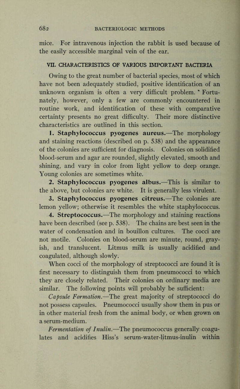 mice. For intravenous injection the rabbit is used because of the easily accessible marginal vein of the ear. VII. CHARACTERISTICS OF VARIOUS IMPORTANT BACTERIA Owing to the great number of bacterial species, most of which have not been adequately studied, positive identification of an unknown organism is often a very difficult problem. % Fortu- nately, however, only a few are commonly encountered in routine work, and identification of these with comparative certainty presents no great difficulty. Their more distinctive characteristics are outlined in this section. 1. Staphylococcus pyogenes aureus.—The morphology and staining reactions (described on p. 538) and the appearance of the colonies are sufficient for diagnosis. Colonies on solidified blood-serum and agar are rounded, slightly elevated, smooth and shining, and vary in color from light yellow to deep orange. Young colonies are sometimes white. 2. Staphylococcus pyogenes albus.—This is similar to the above, but colonies are white. It is generally less virulent. 3. Staphylococcus pyogenes citreus.—The colonies are lemon yellow; otherwise it resembles the white staphylococcus. 4. Streptococcus.—The morphology and staining reactions have been described (see p. 538). The chains are best seen in the water of condensation and in bouillon cultures. The cocci are not motile. Colonies on blood-serum are minute, round, gray- ish, and translucent. Litmus milk is usually acidified and coagulated, although slowly. When cocci of the morphology of streptococci are found it is first necessary to distinguish them from pneumococci to which they are closely related. Their colonies on ordinary media are similar. The following points will probably be sufficient: Capsule Formation.—The great majority of streptococci do not possess capsules. Pneumococci usually show them in pus or in other material fresh from the animal body, or when grown on a serum-medium. Fermentation of Inulin.—The pneumococcus generally coagu- lates and acidifies Hiss’s serum-water-litmus-inulin within