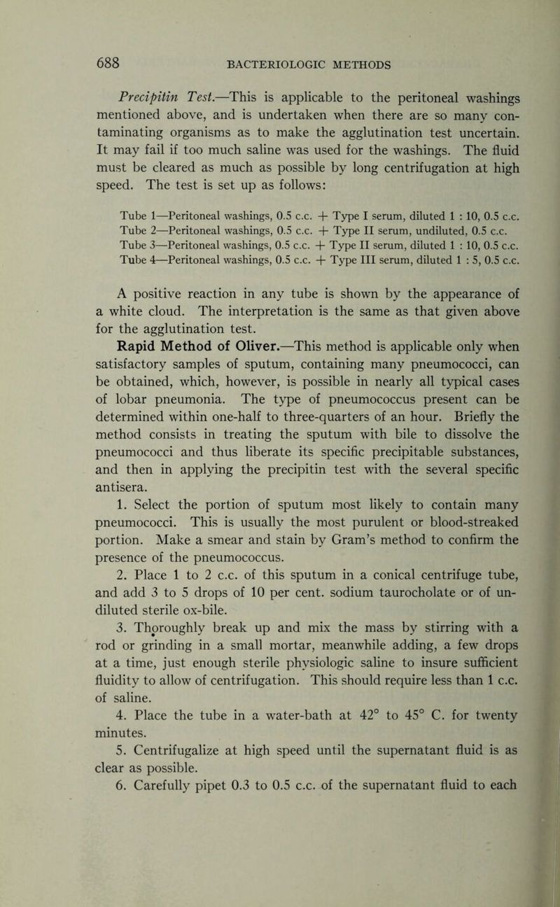 Precipitin Test.—This is applicable to the peritoneal washings mentioned above, and is undertaken when there are so many con- taminating organisms as to make the agglutination test uncertain. It may fail if too much saline was used for the washings. The fluid must be cleared as much as possible by long centrifugation at high speed. The test is set up as follows: Tube 1—Peritoneal washings, 0.5 c.c. + Type I serum, diluted 1 : 10, 0.5 c.c. Tube 2—Peritoneal washings, 0.5 c.c. + Type II serum, undiluted, 0.5 c.c. Tube 3—Peritoneal washings, 0.5 c.c. + Type II serum, diluted 1 : 10, 0.5 c.c. Tube 4—Peritoneal washings, 0.5 c.c. + Type III serum, diluted 1 : 5, 0.5 c.c. A positive reaction in any tube is shown by the appearance of a white cloud. The interpretation is the same as that given above for the agglutination test. Rapid Method of Oliver.—This method is applicable only when satisfactory samples of sputum, containing many pneumococci, can be obtained, which, however, is possible in nearly all typical cases of lobar pneumonia. The type of pneumococcus present can be determined within one-half to three-quarters of an hour. Briefly the method consists in treating the sputum with bile to dissolve the pneumococci and thus liberate its specific precipitable substances, and then in applying the precipitin test with the several specific antisera. 1. Select the portion of sputum most likely to contain many pneumococci. This is usually the most purulent or blood-streaked portion. Make a smear and stain by Gram’s method to confirm the presence of the pneumococcus. 2. Place 1 to 2 c.c. of this sputum in a conical centrifuge tube, and add 3 to 5 drops of 10 per cent, sodium taurocholate or of un- diluted sterile ox-bile. 3. Thoroughly break up and mix the mass by stirring with a rod or grinding in a small mortar, meanwhile adding, a few drops at a time, just enough sterile physiologic saline to insure sufficient fluidity to allow of centrifugation. This should require less than 1 c.c. of saline. 4. Place the tube in a water-bath at 42° to 45° C. for twenty minutes. 5. Centrifugalize at high speed until the supernatant fluid is as clear as possible. 6. Carefully pipet 0.3 to 0.5 c.c. of the supernatant fluid to each