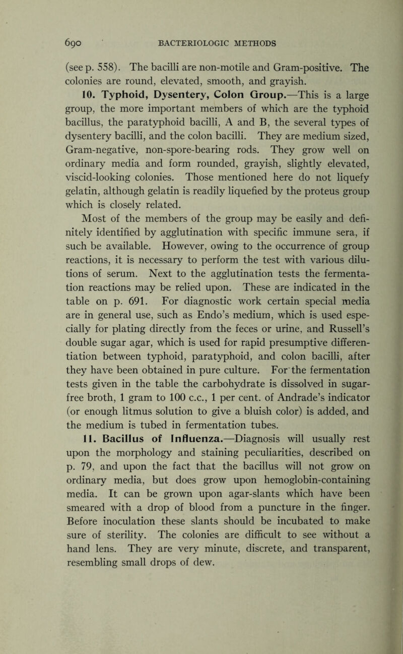 (see p. 558). The bacilli are non-mo tile and Gram-positive. The colonies are round, elevated, smooth, and grayish. 10. Typhoid, Dysentery, Colon Group.—This is a large group, the more important members of which are the typhoid bacillus, the paratyphoid bacilli, A and B, the several types of dysentery bacilli, and the colon bacilli. They are medium sized, Gram-negative, non-spore-bearing rods. They grow well on ordinary media and form rounded, grayish, slightly elevated, viscid-looking colonies. Those mentioned here do not liquefy gelatin, although gelatin is readily liquefied by the proteus group which is closely related. Most of the members of the group may be easily and defi- nitely identified by agglutination with specific immune sera, if such be available. However, owing to the occurrence of group reactions, it is necessary to perform the test with various dilu- tions of serum. Next to the agglutination tests the fermenta- tion reactions may be relied upon. These are indicated in the table on p. 691. For diagnostic work certain special media are in general use, such as Endo’s medium, which is used espe- cially for plating directly from the feces or urine, and Russell’s double sugar agar, which is used for rapid presumptive differen- tiation between typhoid, paratyphoid, and colon bacilli, after they have been obtained in pure culture. For the fermentation tests given in the table the carbohydrate is dissolved in sugar- free broth, 1 gram to 100 c.c., 1 per cent, of Andrade’s indicator (or enough litmus solution to give a bluish color) is added, and the medium is tubed in fermentation tubes. 11. Bacillus of Influenza.—Diagnosis will usually rest upon the morphology and staining peculiarities, described on p. 79, and upon the fact that the bacillus will not grow on ordinary media, but does grow upon hemoglobin-containing media. It can be grown upon agar-slants which have been smeared with a drop of blood from a puncture in the finger. Before inoculation these slants should be incubated to make sure of sterility. The colonies are difficult to see without a hand lens. They are very minute, discrete, and transparent, resembling small drops of dew.