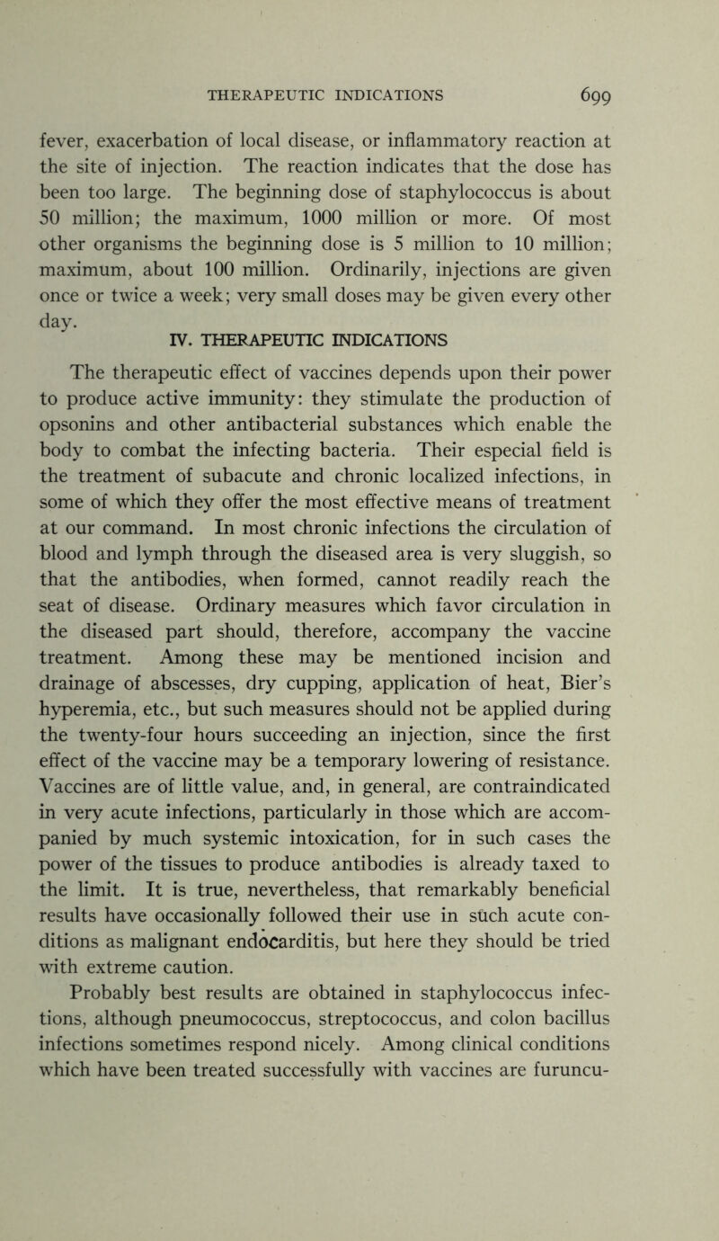 fever, exacerbation of local disease, or inflammatory reaction at the site of injection. The reaction indicates that the dose has been too large. The beginning dose of staphylococcus is about 50 million; the maximum, 1000 million or more. Of most other organisms the beginning dose is 5 million to 10 million; maximum, about 100 million. Ordinarily, injections are given once or twice a week; very small doses may be given every other day. IV. THERAPEUTIC INDICATIONS The therapeutic effect of vaccines depends upon their power to produce active immunity: they stimulate the production of opsonins and other antibacterial substances which enable the body to combat the infecting bacteria. Their especial field is the treatment of subacute and chronic localized infections, in some of which they offer the most effective means of treatment at our command. In most chronic infections the circulation of blood and lymph through the diseased area is very sluggish, so that the antibodies, when formed, cannot readily reach the seat of disease. Ordinary measures which favor circulation in the diseased part should, therefore, accompany the vaccine treatment. Among these may be mentioned incision and drainage of abscesses, dry cupping, application of heat, Bier’s hyperemia, etc., but such measures should not be applied during the twenty-four hours succeeding an injection, since the first effect of the vaccine may be a temporary lowering of resistance. Vaccines are of little value, and, in general, are contraindicated in very acute infections, particularly in those which are accom- panied by much systemic intoxication, for in such cases the power of the tissues to produce antibodies is already taxed to the limit. It is true, nevertheless, that remarkably beneficial results have occasionally followed their use in stich acute con- ditions as malignant endocarditis, but here they should be tried with extreme caution. Probably best results are obtained in staphylococcus infec- tions, although pneumococcus, streptococcus, and colon bacillus infections sometimes respond nicely. Among clinical conditions which have been treated successfully with vaccines are furuncu-