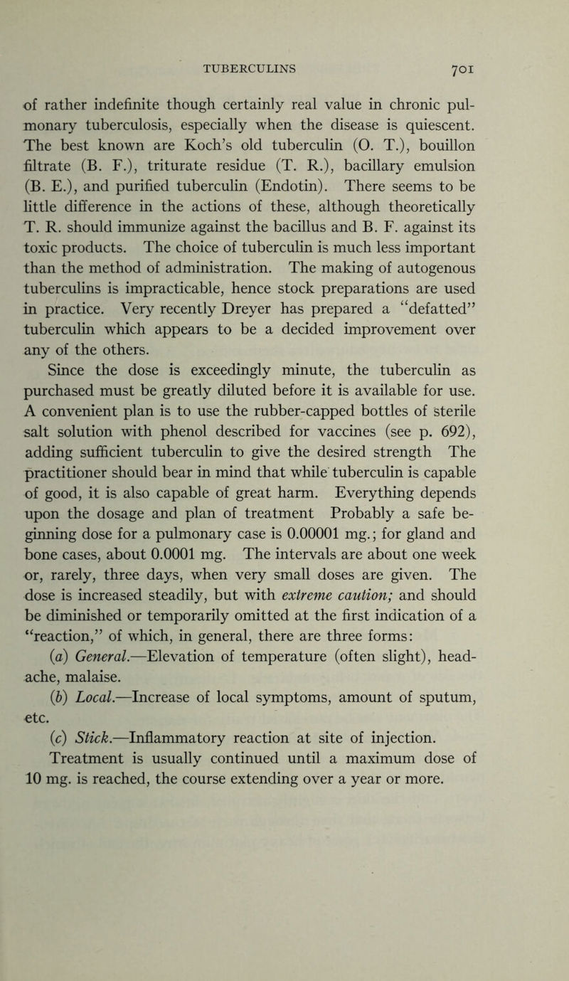 of rather indefinite though certainly real value in chronic pul- monary tuberculosis, especially when the disease is quiescent. The best known are Koch’s old tuberculin (O. T.), bouillon filtrate (B. F.), triturate residue (T. R.), bacillary emulsion (B. E.), and purified tuberculin (Endotin). There seems to be little difference in the actions of these, although theoretically T. R. should immunize against the bacillus and B. F. against its toxic products. The choice of tuberculin is much less important than the method of administration. The making of autogenous tuberculins is impracticable, hence stock preparations are used in practice. Very recently Dreyer has prepared a “defatted” tuberculin which appears to be a decided improvement over any of the others. Since the dose is exceedingly minute, the tuberculin as purchased must be greatly diluted before it is available for use. A convenient plan is to use the rubber-capped bottles of sterile salt solution with phenol described for vaccines (see p. 692), adding sufficient tuberculin to give the desired strength The practitioner should bear in mind that while tuberculin is capable of good, it is also capable of great harm. Everything depends upon the dosage and plan of treatment Probably a safe be- ginning dose for a pulmonary case is 0.00001 mg.; for gland and bone cases, about 0.0001 mg. The intervals are about one week or, rarely, three days, when very small doses are given. The dose is increased steadily, but with extreme caution; and should be diminished or temporarily omitted at the first indication of a “reaction,” of which, in general, there are three forms: (a) General.—Elevation of temperature (often slight), head- ache, malaise. (1b) Local.—Increase of local symptoms, amount of sputum, etc. (c) Stick.—Inflammatory reaction at site of injection. Treatment is usually continued until a maximum dose of 10 mg. is reached, the course extending over a year or more.