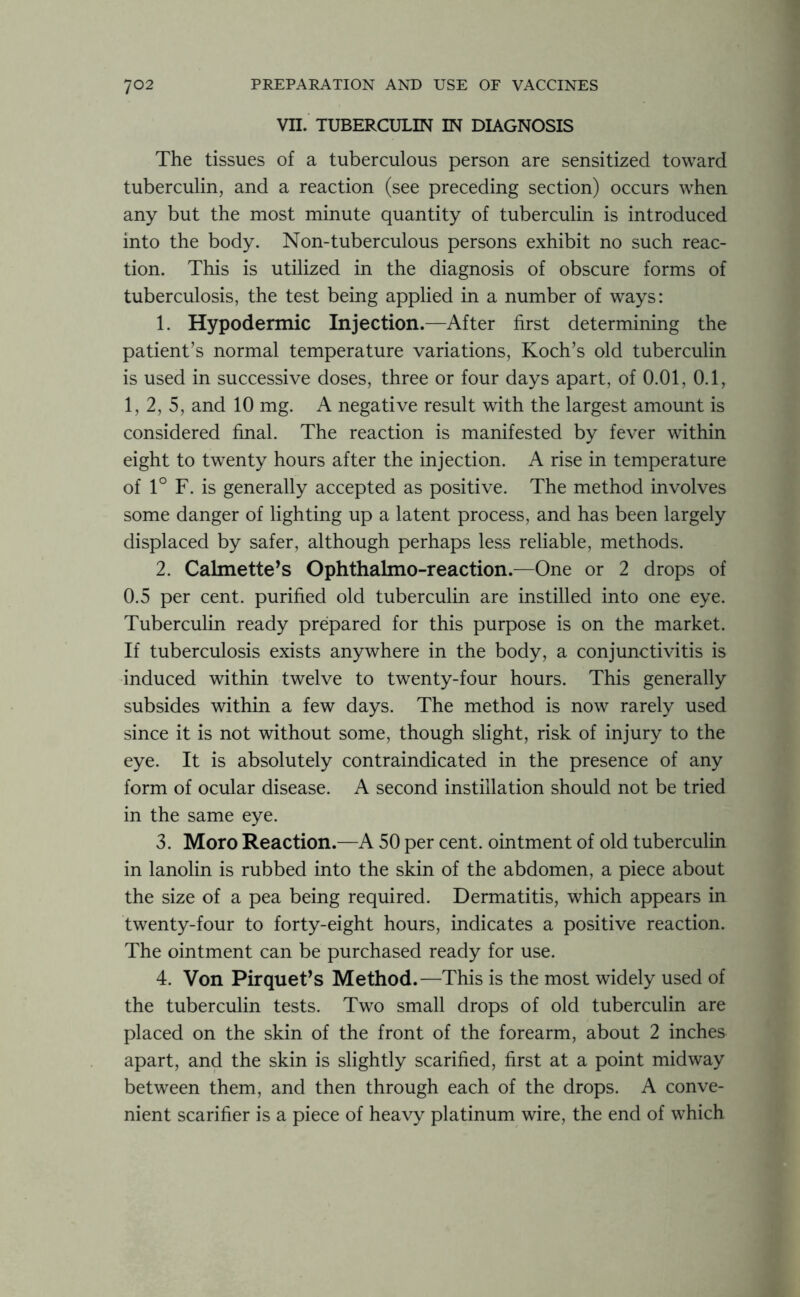 VII. TUBERCULIN IN DIAGNOSIS The tissues of a tuberculous person are sensitized toward tuberculin, and a reaction (see preceding section) occurs when any but the most minute quantity of tuberculin is introduced into the body. Non-tuberculous persons exhibit no such reac- tion. This is utilized in the diagnosis of obscure forms of tuberculosis, the test being applied in a number of ways: 1. Hypodermic Injection.—After first determining the patient’s normal temperature variations, Koch’s old tuberculin is used in successive doses, three or four days apart, of 0.01, 0.1, 1, 2, 5, and 10 mg. A negative result with the largest amount is considered final. The reaction is manifested by fever within eight to twenty hours after the injection. A rise in temperature of 1° F. is generally accepted as positive. The method involves some danger of lighting up a latent process, and has been largely displaced by safer, although perhaps less reliable, methods. 2. Calmette’s Ophthalmo-reaction.—One or 2 drops of 0.5 per cent, purified old tuberculin are instilled into one eye. Tuberculin ready prepared for this purpose is on the market. If tuberculosis exists anywhere in the body, a conjunctivitis is induced within twelve to twenty-four hours. This generally subsides within a few days. The method is now rarely used since it is not without some, though slight, risk of injury to the eye. It is absolutely contraindicated in the presence of any form of ocular disease. A second instillation should not be tried in the same eye. 3. Moro Reaction.—A 50 per cent, ointment of old tuberculin in lanolin is rubbed into the skin of the abdomen, a piece about the size of a pea being required. Dermatitis, which appears in twenty-four to forty-eight hours, indicates a positive reaction. The ointment can be purchased ready for use. 4. Von Pirquet’s Method.—This is the most widely used of the tuberculin tests. Two small drops of old tuberculin are placed on the skin of the front of the forearm, about 2 inches apart, and the skin is slightly scarified, first at a point midway between them, and then through each of the drops. A conve- nient scarifier is a piece of heavy platinum wire, the end of which