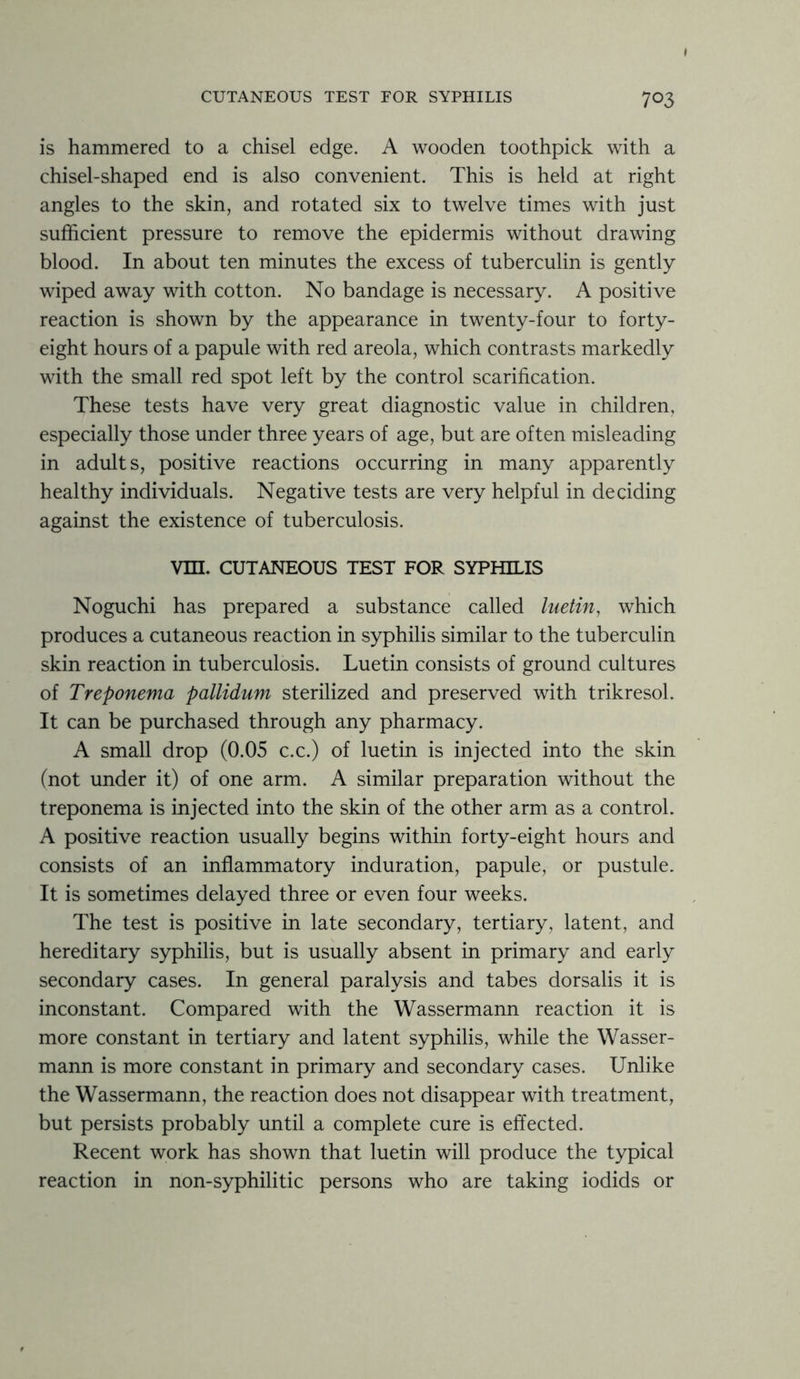 is hammered to a chisel edge. A wooden toothpick with a chisel-shaped end is also convenient. This is held at right angles to the skin, and rotated six to twelve times with just sufficient pressure to remove the epidermis without drawing blood. In about ten minutes the excess of tuberculin is gently wiped away with cotton. No bandage is necessary. A positive reaction is shown by the appearance in twenty-four to forty- eight hours of a papule with red areola, which contrasts markedly with the small red spot left by the control scarification. These tests have very great diagnostic value in children, especially those under three years of age, but are often misleading in adults, positive reactions occurring in many apparently healthy individuals. Negative tests are very helpful in deciding against the existence of tuberculosis. Vm. CUTANEOUS TEST FOR SYPHILIS Noguchi has prepared a substance called luetin, which produces a cutaneous reaction in syphilis similar to the tuberculin skin reaction in tuberculosis. Luetin consists of ground cultures of Treponema pallidum sterilized and preserved with trikresol. It can be purchased through any pharmacy. A small drop (0.05 c.c.) of luetin is injected into the skin (not under it) of one arm. A similar preparation without the treponema is injected into the skin of the other arm as a control. A positive reaction usually begins within forty-eight hours and consists of an inflammatory induration, papule, or pustule. It is sometimes delayed three or even four weeks. The test is positive in late secondary, tertiary, latent, and hereditary syphilis, but is usually absent in primary and early secondary cases. In general paralysis and tabes dorsalis it is inconstant. Compared with the Wassermann reaction it is more constant in tertiary and latent syphilis, while the Wasser- mann is more constant in primary and secondary cases. Unlike the Wassermann, the reaction does not disappear with treatment, but persists probably until a complete cure is effected. Recent work has shown that luetin will produce the typical reaction in non-syphilitic persons who are taking iodids or