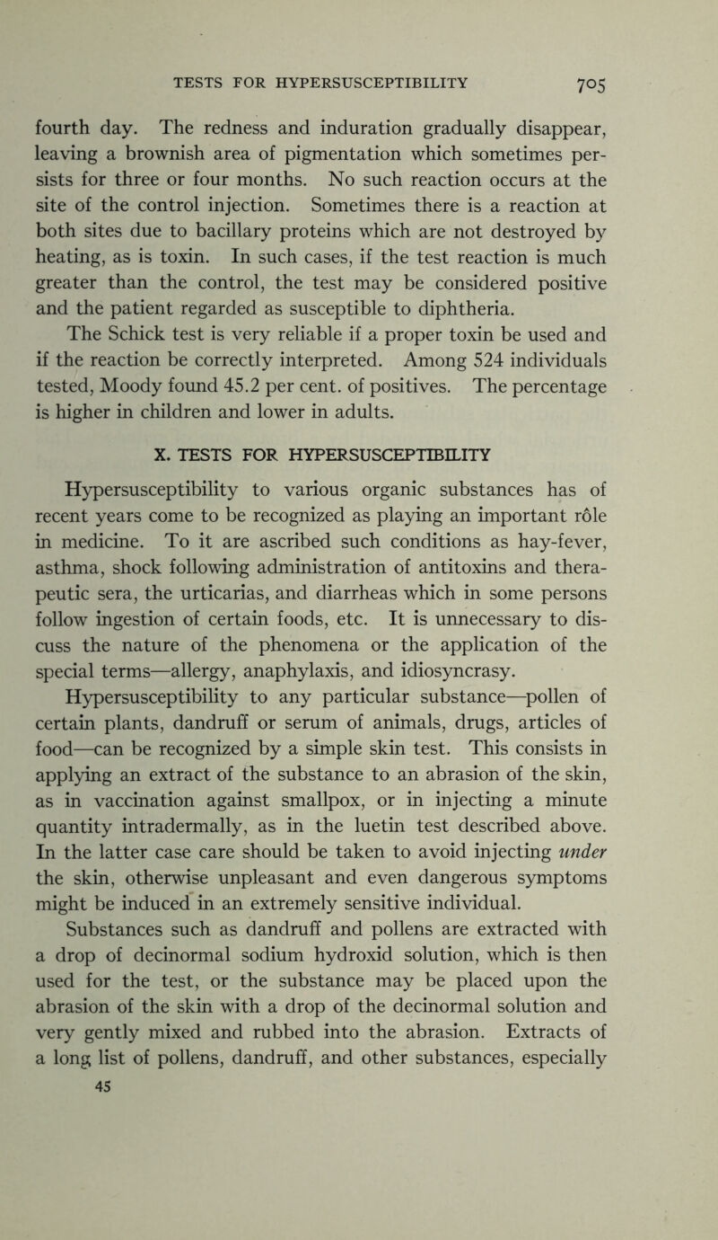 fourth day. The redness and induration gradually disappear, leaving a brownish area of pigmentation which sometimes per- sists for three or four months. No such reaction occurs at the site of the control injection. Sometimes there is a reaction at both sites due to bacillary proteins which are not destroyed by heating, as is toxin. In such cases, if the test reaction is much greater than the control, the test may be considered positive and the patient regarded as susceptible to diphtheria. The Schick test is very reliable if a proper toxin be used and if the reaction be correctly interpreted. Among 524 individuals tested, Moody found 45.2 per cent, of positives. The percentage is higher in children and lower in adults. X. TESTS FOR HYPERSUSCEPTIBILITY Hypersusceptibility to various organic substances has of recent years come to be recognized as playing an important role in medicine. To it are ascribed such conditions as hay-fever, asthma, shock following administration of antitoxins and thera- peutic sera, the urticarias, and diarrheas which in some persons follow ingestion of certain foods, etc. It is unnecessary to dis- cuss the nature of the phenomena or the application of the special terms—allergy, anaphylaxis, and idiosyncrasy. Hypersusceptibility to any particular substance—pollen of certain plants, dandruff or serum of animals, drugs, articles of food—can be recognized by a simple skin test. This consists in applying an extract of the substance to an abrasion of the skin, as in vaccination against smallpox, or in injecting a minute quantity intradermally, as in the luetin test described above. In the latter case care should be taken to avoid injecting under the skin, otherwise unpleasant and even dangerous symptoms might be induced in an extremely sensitive individual. Substances such as dandruff and pollens are extracted with a drop of decinormal sodium hydroxid solution, which is then used for the test, or the substance may be placed upon the abrasion of the skin with a drop of the decinormal solution and very gently mixed and rubbed into the abrasion. Extracts of a long list of pollens, dandruff, and other substances, especially 45