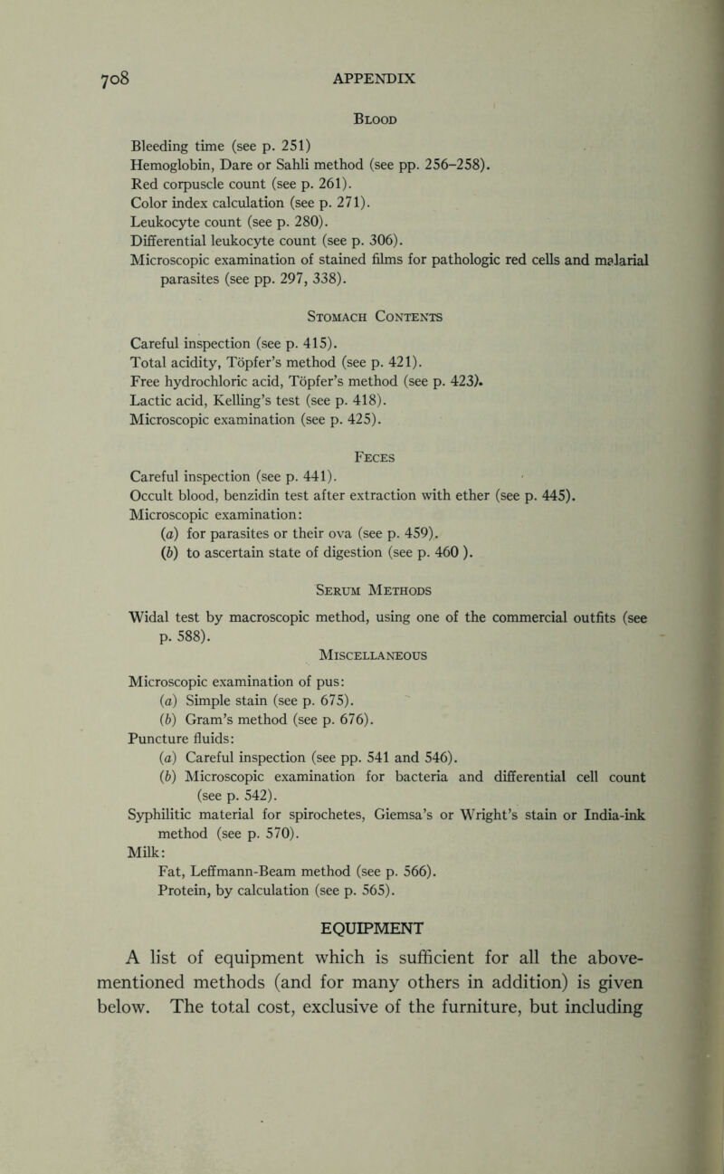 Blood Bleeding time (see p. 251) Hemoglobin, Dare or Sahli method (see pp. 256-258). Red corpuscle count (see p. 261). Color index calculation (see p. 271). Leukocyte count (see p. 280). Differential leukocyte count (see p. 306). Microscopic examination of stained films for pathologic red cells and malarial parasites (see pp. 297, 338). Stomach Contents Careful inspection (see p. 415). Total acidity, Topfer’s method (see p. 421). Free hydrochloric acid, Topfer’s method (see p. 423). Lactic acid, Kelling’s test (see p. 418). Microscopic examination (see p. 425). Feces Careful inspection (see p. 441). Occult blood, benzidin test after extraction with ether (see p. 445). Microscopic examination: (a) for parasites or their ova (see p. 459). (b) to ascertain state of digestion (see p. 460 ). Serum Methods Widal test by macroscopic method, using one of the commercial outfits (see p. 588). Miscellaneous Microscopic examination of pus: (a) Simple stain (see p. 675). (b) Gram’s method (see p. 676). Puncture fluids: (<z) Careful inspection (see pp. 541 and 546). (b) Microscopic examination for bacteria and differential cell count (see p. 542). Syphilitic material for spirochetes, Giemsa’s or Wright’s stain or India-ink method (see p. 570). Milk: Fat, Leffmann-Beam method (see p. 566). Protein, by calculation (see p. 565). EQUIPMENT A list of equipment which is sufficient for all the above- mentioned methods (and for many others in addition) is given below. The total cost, exclusive of the furniture, but including