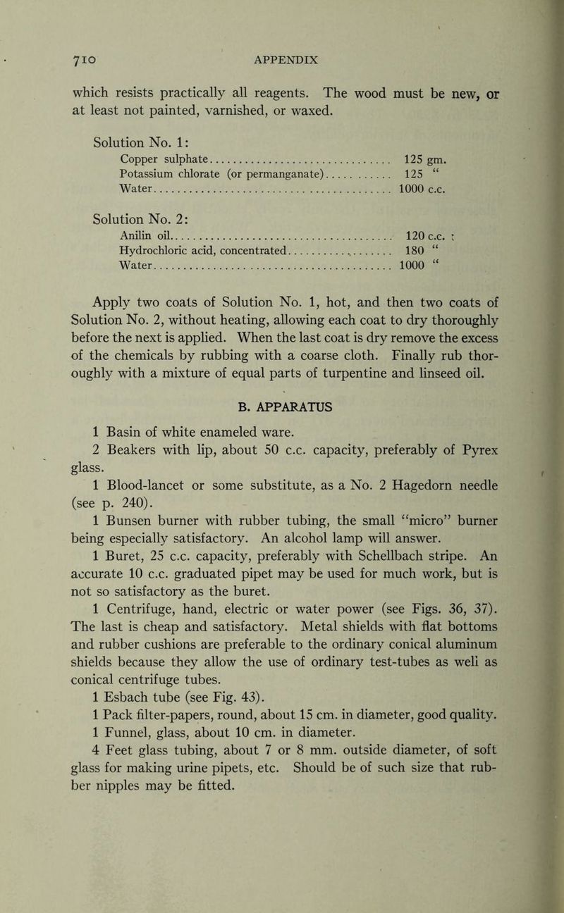 which resists practically all reagents. The wood must be new, or at least not painted, varnished, or waxed. Solution No. 1: Copper sulphate 125 gm. Potassium chlorate (or permanganate) 125 “ Water 1000 c.c. Solution No. 2: Anilin oil 120 c.c. : Hydrochloric acid, concentrated 180 “ Water 1000 “ Apply two coats of Solution No. 1, hot, and then two coats of Solution No. 2, without heating, allowing each coat to dry thoroughly before the next is applied. When the last coat is dry remove the excess of the chemicals by rubbing with a coarse cloth. Finally rub thor- oughly with a mixture of equal parts of turpentine and linseed oil. B. APPARATUS 1 Basin of white enameled ware. 2 Beakers with lip, about 50 c.c. capacity, preferably of Pyrex glass. 1 Blood-lancet or some substitute, as a No. 2 Hagedorn needle (see p. 240). 1 Bunsen burner with rubber tubing, the small “micro” burner being especially satisfactory. An alcohol lamp will answer. 1 Buret, 25 c.c. capacity, preferably with Schellbach stripe. An accurate 10 c.c. graduated pipet may be used for much work, but is not so satisfactory as the buret. 1 Centrifuge, hand, electric or water power (see Figs. 36, 37). The last is cheap and satisfactory. Metal shields with flat bottoms and rubber cushions are preferable to the ordinary conical aluminum shields because they allow the use of ordinary test-tubes as well as conical centrifuge tubes. 1 Esbach tube (see Fig. 43). 1 Pack filter-papers, round, about 15 cm. in diameter, good quality. 1 Funnel, glass, about 10 cm. in diameter. 4 Feet glass tubing, about 7 or 8 mm. outside diameter, of soft glass for making urine pipets, etc. Should be of such size that rub- ber nipples may be fitted.