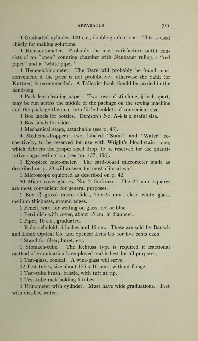 1 Graduated cylinder, 100 c.c., double graduations. This is used chiefly for making solutions. 1 Hemacytometer. Probably the most satisfactory outfit con- sists of an “open” counting chamber with Neubauer ruling, a “red pipet” and a “white pipet.” 1 Hemoglobinometer. The Dare will probably be found most convenient if the price is not prohibitive; otherwise the Sahli (or Kuttner) is recommended. A Tallqvist book should be carried in the hand-bag. 1 Pack lens-cleaning paper. Two rows of stitching, | inch apart, may be run across the middle of the package on the sewing machine and the package then cut into little booklets of convenient size. 1 Box labels for bottles. Denison’s No. A-4 is a useful size. 1 Box labels for slides. 1 Mechanical stage, attachable (see p. 43). 4 Medicine-droppers: two, labeled “Stain” and “Water” re- spectively, to be reserved for use with Wright’s blood-stain; one, which delivers the proper sized drop, to be reserved for the quanti- tative sugar estimation (see pp. 157, 158). 1 Eye-piece micrometer. The card-board micrometer made as described on p. 39 will answer for most clinical work. 1 Microscope equipped as described on p. 42. 50 Micro cover-glasses, No. 2 thickness. The 22 mm. squares are most convenient for general purposes. 1 Box (J gross) micro slides, 75 x 25 mm., clear white glass, medium thickness, ground edges. 1 Pencil, wax, for writing on glass, red or blue. 1 Petri dish with cover, about 15 cm. in diameter. 1 Pipet, 10 c.c., graduated. 1 Rule, celluloid, 6 inches and 15 cm. These are sold by Bausch and Lomb Optical Co. and Spencer Lens Co. for five cents each. 1 Stand for filter, buret, etc. 1 Stomach-tube. The Rehfuss type is required if fractional method of examination is employed and is best for all purposes. 1 Test-glass, conical. A wine-glass will serve. 12 Test-tubes, size about 125 x 16 mm., without flange. 1 Test-tube brush, bristle, with tuft at tip. 1 Test-tube rack holding 6 tubes. 1 Urinometer with cylinder. Must have wide graduations. Test with distilled water.