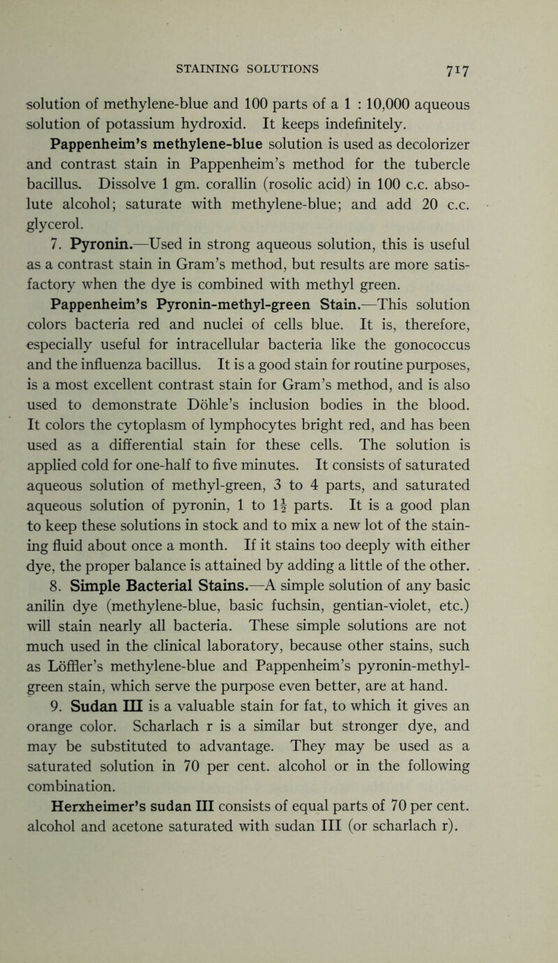 7T7 solution of methylene-blue and 100 parts of a 1 : 10,000 aqueous solution of potassium hydroxid. It keeps indefinitely. Pappenheim’s methylene-blue solution is used as decolorizer and contrast stain in Pappenheim’s method for the tubercle bacillus. Dissolve 1 gm. corallin (rosolic acid) in 100 c.c. abso- lute alcohol; saturate with methylene-blue; and add 20 c.c. glycerol. 7. Pyronin.—Used in strong aqueous solution, this is useful as a contrast stain in Gram’s method, but results are more satis- factory when the dye is combined with methyl green. Pappenheim’s Pyronin-methyl-green Stain.—This solution colors bacteria red and nuclei of cells blue. It is, therefore, especially useful for intracellular bacteria like the gonococcus and the influenza bacillus. It is a good stain for routine purposes, is a most excellent contrast stain for Gram’s method, and is also used to demonstrate Dohle’s inclusion bodies in the blood. It colors the cytoplasm of lymphocytes bright red, and has been used as a differential stain for these cells. The solution is applied cold for one-half to five minutes. It consists of saturated aqueous solution of methyl-green, 3 to 4 parts, and saturated aqueous solution of pyronin, 1 to 1^ parts. It is a good plan to keep these solutions in stock and to mix a new lot of the stain- ing fluid about once a month. If it stains too deeply with either dye, the proper balance is attained by adding a little of the other. 8. Simple Bacterial Stains.—A simple solution of any basic anilin dye (methylene-blue, basic fuchsin, gentian-violet, etc.) will stain nearly all bacteria. These simple solutions are not much used in the clinical laboratory, because other stains, such as Loffler’s methylene-blue and Pappenheim’s pyronin-methyl- green stain, which serve the purpose even better, are at hand. 9. Sudan III is a valuable stain for fat, to which it gives an orange color. Scharlach r is a similar but stronger dye, and may be substituted to advantage. They may be used as a saturated solution in 70 per cent, alcohol or in the following combination. Herxheimer’s Sudan III consists of equal parts of 70 per cent, alcohol and acetone saturated with sudan III (or scharlach r).