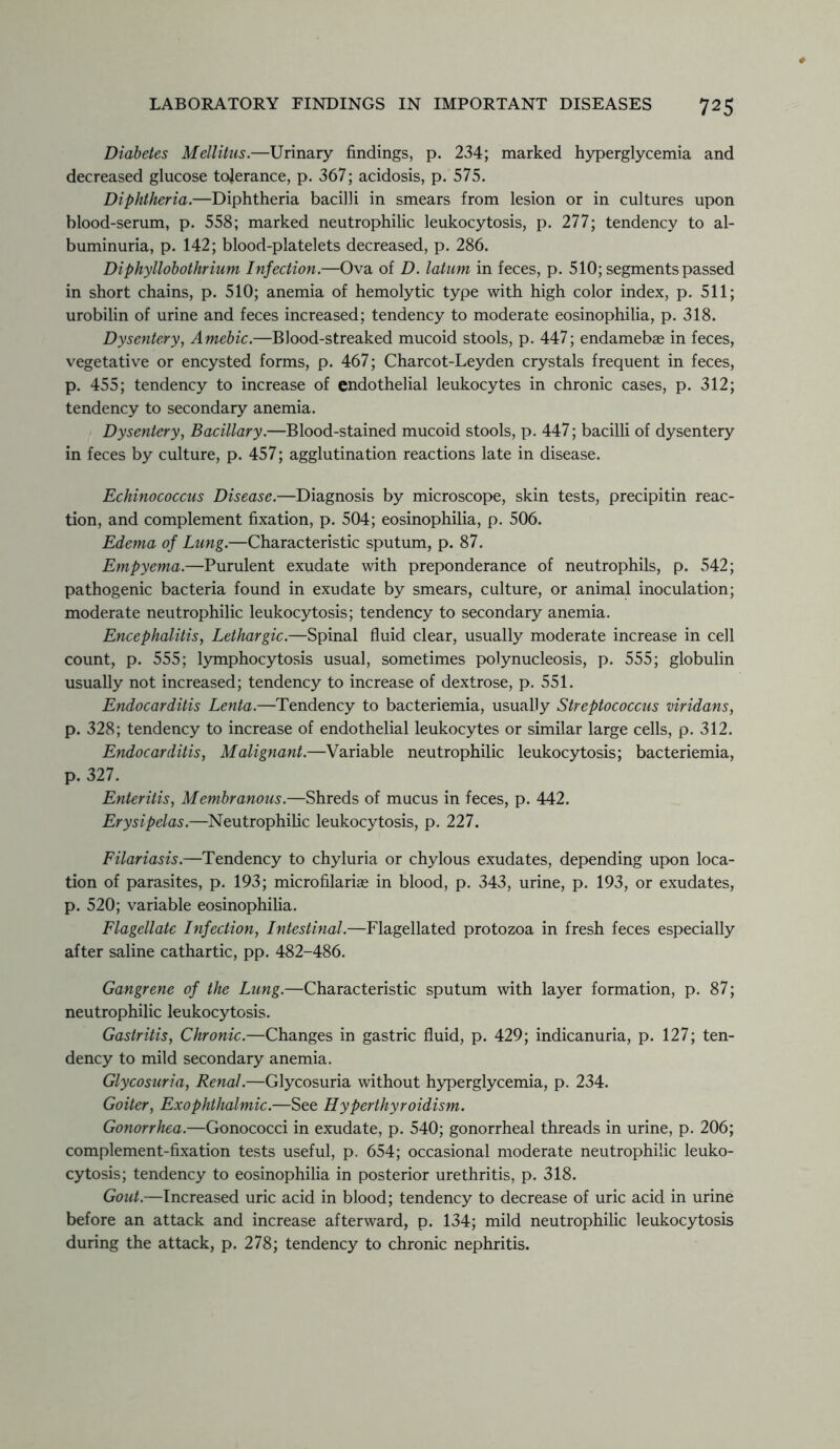 Diabetes Mellitus.—Urinary findings, p. 234; marked hyperglycemia and decreased glucose tolerance, p. 367; acidosis, p. 575. Diphtheria.—Diphtheria bacilli in smears from lesion or in cultures upon blood-serum, p. 558; marked neutrophilic leukocytosis, p. 277; tendency to al- buminuria, p. 142; blood-platelets decreased, p. 286. Diphyllobothrium Infection.—Ova of D. latum in feces, p. 510; segments passed in short chains, p. 510; anemia of hemolytic type with high color index, p. 511; urobilin of urine and feces increased; tendency to moderate eosinophilia, p. 318. Dysentery, Amebic.—Blood-streaked mucoid stools, p. 447; endamebae in feces, vegetative or encysted forms, p. 467; Charcot-Leyden crystals frequent in feces, p. 455; tendency to increase of endothelial leukocytes in chronic cases, p. 312; tendency to secondary anemia. Dysentery, Bacillary.—Blood-stained mucoid stools, p. 447; bacilli of dysentery in feces by culture, p. 457; agglutination reactions late in disease. Echinococcus Disease.—Diagnosis by microscope, skin tests, precipitin reac- tion, and complement fixation, p. 504; eosinophilia, p. 506. Edema of Lung.—Characteristic sputum, p. 87. Empyema.—Purulent exudate with preponderance of neutrophils, p. 542; pathogenic bacteria found in exudate by smears, culture, or animal inoculation; moderate neutrophilic leukocytosis; tendency to secondary anemia. Encephalitis, Lethargic.—Spinal fluid clear, usually moderate increase in cell count, p. 555; lymphocytosis usual, sometimes polynucleosis, p. 555; globulin usually not increased; tendency to increase of dextrose, p. 551. Endocarditis Lenta.—Tendency to bacteriemia, usually Streptococcus viridans, p. 328; tendency to increase of endothelial leukocytes or similar large cells, p. 312. Endocarditis, Malignant.—Variable neutrophilic leukocytosis; bacteriemia, p. 327. Enteritis, Membranous.—Shreds of mucus in feces, p. 442. Erysipelas.—Neutrophilic leukocytosis, p. 227. Filariasis.—Tendency to chyluria or chylous exudates, depending upon loca- tion of parasites, p. 193; microfilariae in blood, p. 343, urine, p. 193, or exudates, p. 520; variable eosinophilia. Flagellate Infection, Intestinal.—Flagellated protozoa in fresh feces especially after saline cathartic, pp. 482-486. Gangrene of the Lung.—Characteristic sputum with layer formation, p. 87; neutrophilic leukocytosis. Gastritis, Chronic.—Changes in gastric fluid, p. 429; indicanuria, p. 127; ten- dency to mild secondary anemia. Glycosuria, Renal.—Glycosuria without hyperglycemia, p. 234. Goiter, Exophthalmic.—See Hyperthyroidism. Gonorrhea.—Gonococci in exudate, p. 540; gonorrheal threads in urine, p. 206; complement-fixation tests useful, p. 654; occasional moderate neutrophilic leuko- cytosis; tendency to eosinophilia in posterior urethritis, p. 318. Gout.—Increased uric acid in blood; tendency to decrease of uric acid in urine before an attack and increase afterward, p. 134; mild neutrophilic leukocytosis during the attack, p. 278; tendency to chronic nephritis.