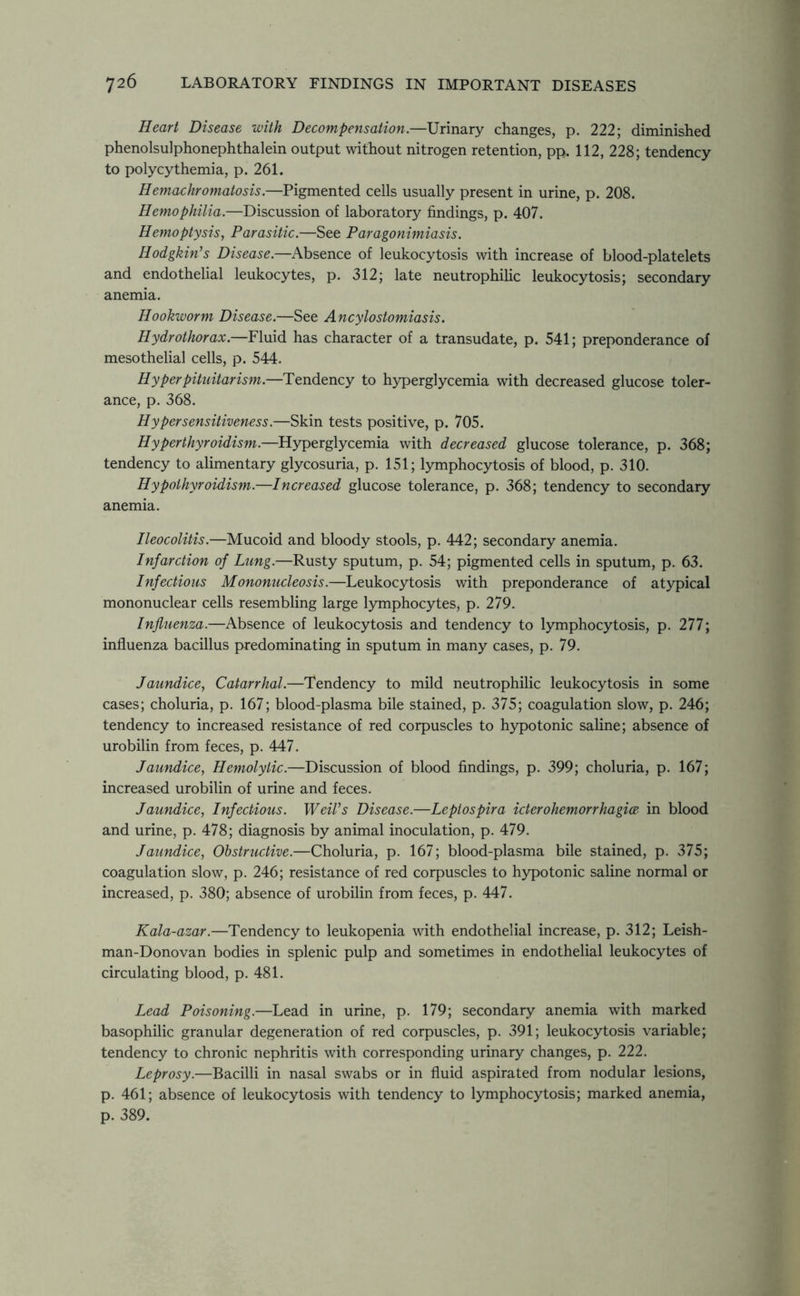 Heart Disease with Decompensation.—Urinary changes, p. 222; diminished phenolsulphonephthalein output without nitrogen retention, pp. 112, 228; tendency to polycythemia, p. 261. Hemachromatosis.—Pigmented cells usually present in urine, p. 208. Hemophilia.—Discussion of laboratory findings, p. 407. Hemoptysis, Parasitic.—See Paragonimiasis. Hodgkin's Disease.—Absence of leukocytosis with increase of blood-platelets and endothelial leukocytes, p. 312; late neutrophilic leukocytosis; secondary anemia. Hookworm Disease.—See Ancylostomiasis. Hydrothorax.—Fluid has character of a transudate, p. 541; preponderance of mesothelial cells, p. 544. Hyperpituitarism.—Tendency to hyperglycemia with decreased glucose toler- ance, p. 368. Hypersensitiveness.—Skin tests positive, p. 705. Hyperthyroidism.—Hyperglycemia with decreased glucose tolerance, p. 368; tendency to alimentary glycosuria, p. 151; lymphocytosis of blood, p. 310. Hypothyroidism.—Increased glucose tolerance, p. 368; tendency to secondary anemia. Ileocolitis.—Mucoid and bloody stools, p. 442; secondary anemia. Infarction of Lung.—Rusty sputum, p. 54; pigmented cells in sputum, p. 63. Infectious Mononucleosis.—Leukocytosis with preponderance of atypical mononuclear cells resembling large lymphocytes, p. 279. Influenza.—Absence of leukocytosis and tendency to lymphocytosis, p. 277; influenza bacillus predominating in sputum in many cases, p. 79. Jaundice, Catarrhal.—Tendency to mild neutrophilic leukocytosis in some cases; choluria, p. 167; blood-plasma bile stained, p. 375; coagulation slow, p. 246; tendency to increased resistance of red corpuscles to hypotonic saline; absence of urobilin from feces, p. 447. Jaundice, Hemolytic.—Discussion of blood findings, p. 399; choluria, p. 167; increased urobilin of urine and feces. Jaundice, Infectious. Weil's Disease.—Leptospira icterohemorrhagia in blood and urine, p. 478; diagnosis by animal inoculation, p. 479. Jaundice, Obstructive.—Choluria, p. 167; blood-plasma bile stained, p. 375; coagulation slow, p. 246; resistance of red corpuscles to hypotonic saline normal or increased, p. 380; absence of urobilin from feces, p. 447. Kala-azar.—Tendency to leukopenia with endothelial increase, p. 312; Leish- man-Donovan bodies in splenic pulp and sometimes in endothelial leukocytes of circulating blood, p. 481. Lead Poisoning.—Lead in urine, p. 179; secondary anemia with marked basophilic granular degeneration of red corpuscles, p. 391; leukocytosis variable; tendency to chronic nephritis with corresponding urinary changes, p. 222. Leprosy.—Bacilli in nasal swabs or in fluid aspirated from nodular lesions, p. 461; absence of leukocytosis with tendency to lymphocytosis; marked anemia, p. 389.