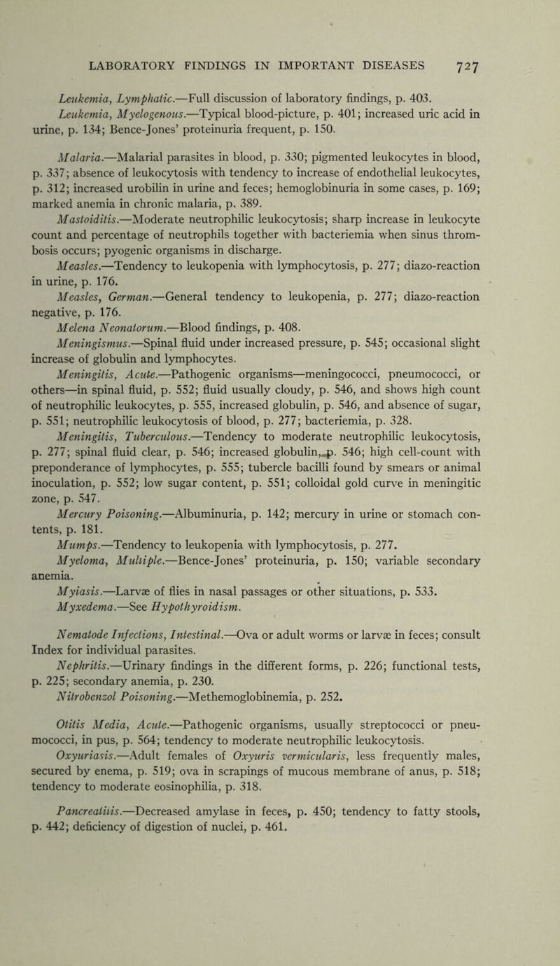 Leukemia, Lymphatic.—Full discussion of laboratory findings, p. 403. Leukemia, Myelogenous.—Typical blood-picture, p. 401; increased uric acid in urine, p. 134; Bence-Jones’ proteinuria frequent, p. 150. Malaria.—Malarial parasites in blood, p. 330; pigmented leukocytes in blood, p. 337; absence of leukocytosis with tendency to increase of endothelial leukocytes, p. 312; increased urobilin in urine and feces; hemoglobinuria in some cases, p. 169; marked anemia in chronic malaria, p. 389. Mastoiditis.—Moderate neutrophilic leukocytosis; sharp increase in leukocyte count and percentage of neutrophils together with bacteriemia when sinus throm- bosis occurs; pyogenic organisms in discharge. Measles.—Tendency to leukopenia with lymphocytosis, p. 277; diazo-reaction in urine, p. 176. Measles, German.—General tendency to leukopenia, p. 277; diazo-reaction negative, p. 176. Melena Neonatorum.—Blood findings, p. 408. Meningismus.—Spinal fluid under increased pressure, p. 545; occasional slight increase of globulin and lymphocytes. Meningitis, Acute.—Pathogenic organisms—meningococci, pneumococci, or others—in spinal fluid, p. 552; fluid usually cloudy, p. 546, and shows high count of neutrophilic leukocytes, p. 555, increased globulin, p. 546, and absence of sugar, p. 551; neutrophilic leukocytosis of blood, p. 277; bacteriemia, p. 328. Meningitis, Tuberculous.—Tendency to moderate neutrophilic leukocytosis, p. 277; spinal fluid clear, p. 546; increased globulin,jp. 546; high cell-count with preponderance of lymphocytes, p. 555; tubercle bacilli found by smears or animal inoculation, p. 552; low sugar content, p. 551; colloidal gold curve in meningitic zone, p. 547. Mercury Poisoning.—Albuminuria, p. 142; mercury in urine or stomach con- tents, p. 181. Mumps.—Tendency to leukopenia with lymphocytosis, p. 277. Myeloma, Multiple.—Bence-Jones’ proteinuria, p. 150; variable secondary anemia. Myiasis.—Larvae of flies in nasal passages or other situations, p. 533. Myxedema.—See Hypothyroidism. Nematode Injections, Intestinal.—Ova or adult worms or larvae in feces; consult Index for individual parasites. Nephritis.—Urinary findings in the different forms, p. 226; functional tests, p. 225; secondary anemia, p. 230. Nitrobenzol Poisoning.—Methemoglobinemia, p. 252. Otitis Media, Acute.—Pathogenic organisms, usually streptococci or pneu- mococci, in pus, p. 564; tendency to moderate neutrophilic leukocytosis. Oxyuriasis.—Adult females of Oxyuris vermicularis, less frequently males, secured by enema, p. 519; ova in scrapings of mucous membrane of anus, p. 518; tendency to moderate eosinophilia, p. 318. Pancreatitis.—Decreased amylase in feces, p. 450; tendency to fatty stools, p. 442; deficiency of digestion of nuclei, p. 461.