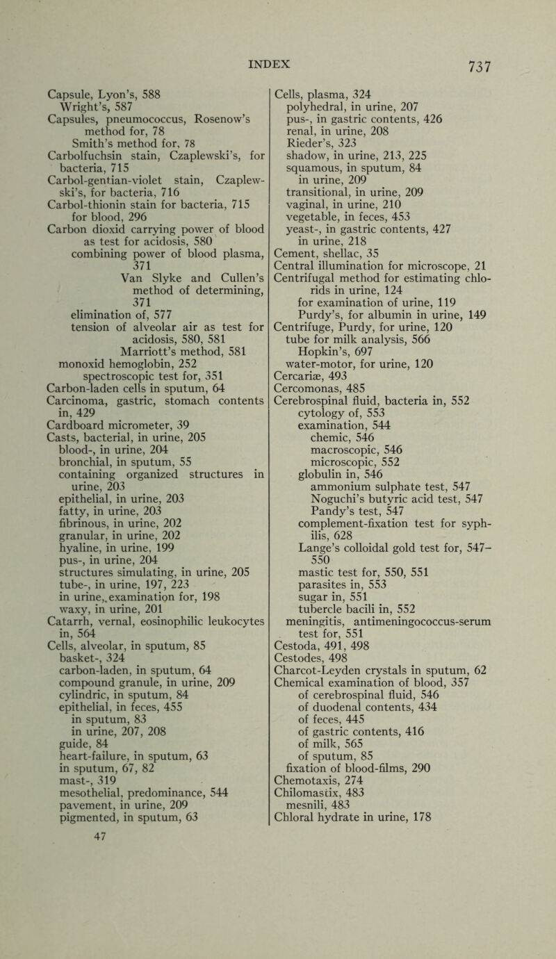 Capsule, Lyon’s, 588 Wright’s, 587 Capsules, pneumococcus, Rosenow’s method for, 78 Smith’s method for, 78 Carbolfuchsin stain, Czaplewski’s, for bacteria, 715 Carbol-gent.ian-violet stain, Czaplew- ski’s, for bacteria, 716 Carbol-thionin stain for bacteria, 715 for blood, 296 Carbon dioxid carrying power of blood as test for acidosis, 580 combining power of blood plasma, 371 Van Slyke and Cullen’s method of determining, 371 elimination of, 577 tension of alveolar air as test for acidosis, 580, 581 Marriott’s method, 581 monoxid hemoglobin, 252 spectroscopic test for, 351 Carbon-laden cells in sputum, 64 Carcinoma, gastric, stomach contents in, 429 Cardboard micrometer, 39 Casts, bacterial, in urine, 205 blood-, in urine, 204 bronchial, in sputum, 55 containing organized structures in urine, 203 epithelial, in urine, 203 fatty, in urine, 203 fibrinous, in urine, 202 granular, in urine, 202 hyaline, in urine, 199 pus-, in urine, 204 structures simulating, in urine, 205 tube-, in urine, 197, 223 in urine,, examination for, 198 waxy, in urine, 201 Catarrh, vernal, eosinophilic leukocytes in, 564 Cells, alveolar, in sputum, 85 basket-, 324 carbon-laden, in sputum, 64 compound granule, in urine, 209 cylindric, in sputum, 84 epithelial, in feces, 455 in sputum, 83 in urine, 207, 208 guide, 84 heart-failure, in sputum, 63 in sputum, 67, 82 mast-, 319 mesothelial, predominance, 544 pavement, in urine, 209 pigmented, in sputum, 63 47 Cells, plasma, 324 polyhedral, in urine, 207 pus-, in gastric contents, 426 renal, in urine, 208 Rieder’s, 323 shadow, in urine, 213, 225 squamous, in sputum, 84 in urine, 209 transitional, in urine, 209 vaginal, in urine, 210 vegetable, in feces, 453 yeast-, in gastric contents, 427 in urine, 218 Cement, shellac, 35 Central illumination for microscope, 21 Centrifugal method for estimating chlo- rids in urine, 124 for examination of urine, 119 Purdy’s, for albumin in urine, 149 Centrifuge, Purdy, for urine, 120 tube for milk analysis, 566 Hopkin’s, 697 water-motor, for urine, 120 Cercariae, 493 Cercomonas, 485 Cerebrospinal fluid, bacteria in, 552 cytology of, 553 examination, 544 chemic, 546 macroscopic, 546 microscopic, 552 globulin in, 546 ammonium sulphate test, 547 Noguchi’s butyric acid test, 547 Pandy’s test, 547 complement-fixation test for syph- ilis, 628 Lange’s colloidal gold test for, 547- 550 mastic test for, 550, 551 parasites in, 553 sugar in, 551 tubercle bacili in, 552 meningitis, antimeningococcus-serum test for, 551 Cestoda, 491, 498 Cestodes, 498 Charcot-Leyden crystals in sputum, 62 Chemical examination of blood, 357 of cerebrospinal fluid, 546 of duodenal contents, 434 of feces, 445 of gastric contents, 416 of milk, 565 of sputum, 85 fixation of blood-films, 290 Chemotaxis, 274 Chilomastix, 483 mesnili, 483 Chloral hydrate in urine, 178