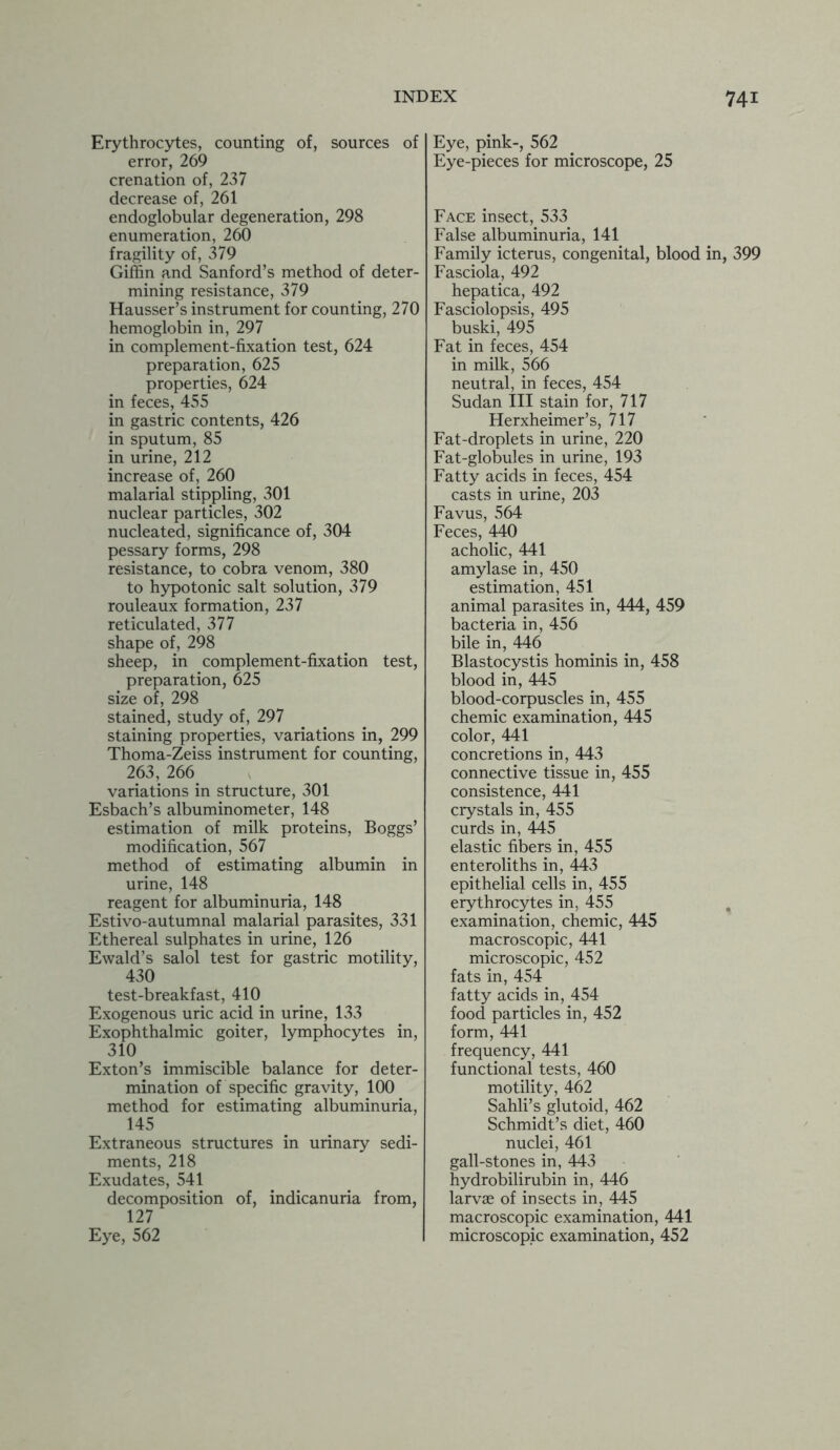 Erythrocytes, counting of, sources of error, 269 crenation of, 237 decrease of, 261 endoglobular degeneration, 298 enumeration, 260 fragility of, 379 Giffin and Sanford’s method of deter- mining resistance, 379 Hausser’s instrument for counting, 270 hemoglobin in, 297 in complement-fixation test, 624 preparation, 625 properties, 624 in feces, 455 in gastric contents, 426 in sputum, 85 in urine, 212 increase of, 260 malarial stippling, 301 nuclear particles, 302 nucleated, significance of, 304 pessary forms, 298 resistance, to cobra venom, 380 to hypotonic salt solution, 379 rouleaux formation, 237 reticulated, 377 shape of, 298 sheep, in complement-fixation test, preparation, 625 size of, 298 stained, study of, 297 staining properties, variations in, 299 Thoma-Zeiss instrument for counting, 263, 266 variations in structure, 301 Esbach’s albuminometer, 148 estimation of milk proteins, Boggs’ modification, 567 method of estimating albumin in urine, 148 reagent for albuminuria, 148 Estivo-autumnal malarial parasites, 331 Ethereal sulphates in urine, 126 Ewald’s salol test for gastric motility, 430 test-breakfast, 410 Exogenous uric acid in urine, 133 Exophthalmic goiter, lymphocytes in, 310 Exton’s immiscible balance for deter- mination of specific gravity, 100 method for estimating albuminuria, 145 Extraneous structures in urinary sedi- ments, 218 Exudates, 541 decomposition of, indicanuria from, 127 Eye, 562 Eye, pink-, 562 Eye-pieces for microscope, 25 Face insect, 533 False albuminuria, 141 Family icterus, congenital, blood in, 399 Fasciola, 492 hepatica, 492 Fasciolopsis, 495 buski, 495 Fat in feces, 454 in milk, 566 neutral, in feces, 454 Sudan III stain for, 717 Herxheimer’s, 717 Fat-droplets in urine, 220 Fat-globules in urine, 193 Fatty acids in feces, 454 casts in urine, 203 Favus, 564 Feces, 440 acholic, 441 amylase in, 450 estimation, 451 animal parasites in, 444, 459 bacteria in, 456 bile in, 446 Blastocystis hominis in, 458 blood in, 445 blood-corpuscles in, 455 chemic examination, 445 color, 441 concretions in, 443 connective tissue in, 455 consistence, 441 crystals in, 455 curds in, 445 elastic fibers in, 455 enteroliths in, 443 epithelial cells in, 455 erythrocytes in, 455 examination, chemic, 445 macroscopic, 441 microscopic, 452 fats in, 454 fatty acids in, 454 food particles in, 452 form, 441 frequency, 441 functional tests, 460 motility, 462 Sahli’s glutoid, 462 Schmidt’s diet, 460 nuclei, 461 gall-stones in, 443 hydrobilirubin in, 446 larvae of insects in, 445 macroscopic examination, 441 microscopic examination, 452