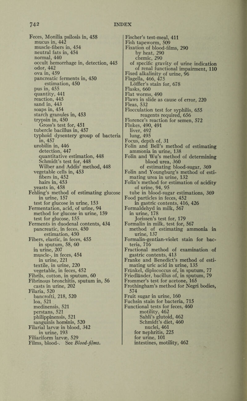 Feces, Monilia psilosis in, 458 mucus in, 442 muscle-fibers in, 454 neutral fats in, 454 normal, 440 occult hemorrhage in, detection, 445 odor, 442 ova in, 459 pancreatic ferments in, 450 estimation, 450 pus in, 455 quantity, 441 reaction, 445 sand in, 443 soaps in, 454 starch granules in, 453 trypsin in, 450 Gross’s test for, 451 tubercle bacillus in, 457 typhoid dysentery group of bacteria in, 457 urobilin in, 446 detection, 447 quantitative estimation, 448 Schmidt’s test for, 448 Wilber and Addis’ method, 448 vegetable cells in, 453 fibers in, 452 hairs in, 453 yeasts in, 458 Fehling’s method of estimating glucose in urine, 157 test for glucose in urine, 153 Fermentation, acid, of urine, 94 method for glucose in urine, 159 test for glucose, 155 Ferments in duodenal contents, 434 pancreatic, in feces, 450 estimation, 450 Fibers, elastic, in feces, 455 in sputum, 58, 60 in urine, 207 muscle-, in feces, 454 in urine, 221 textile, in urine, 220 vegetable, in feces, 452 Fibrils, cotton, in sputum, 60 Fibrinous bronchitis, sputum in, 56 casts in urine, 202 Filaria, 520 bancrofti, 218, 520 loa, 521 medinensis, 521 perstans, 521 philippinensis, 521 sanguinis hominis, 520 Filarial larvae in blood, 342 in urine, 193 Filiariform larvae, 529 Films, blood-. See Blood-films. Fischer’s test-meal, 411 Fish tapeworm, 509 Fixation of blood-films, 290 by heat, 290 chemic, 290 of specific gravity of urine indication of renal functional impairment, 110 Fixed alkalinity of urine, 96 Flagella, 466, 475 Loffler’s stain for, 678 Flasks, 660 Flat worms, 490 Flaws in slide as cause of error, 220 Fleas, 532 Flocculation test for syphilis, 655 reagents required, 656 Florence’s reaction for semen, 572 Flukes, 490, 491 liver, 492 lung, 495 Focus, depth of, 31 Folin and Bell’s method of estimating ammonia in urine, 138 Folin and Wu’s method of determining blood urea, 360 of estimating blood-sugar, 369 Folin and Youngburg’s method of esti- mating urea in urine, 132 Folin’s method for estimation of acidity of urine, 94, 95 tube in blood-sugar estimations, 369 Food particles in feces, 452 in gastric contents, 416, 426 Formaldehyd in milk, 567 in urine, 178 Jorissen’s test for, 179 Formalin in milk, test for, 567 method of estimating ammonia in urine, 137 Formalin-gentian-violet stain for bac- teria, 716 Fractional method of examination of gastric contents, 413 Franke and Benedict’s method of esti- mating uric acid in urine, 135 Frankel, diplococcus of, in sputum, 77 Friedlander, bacillus of, in sputum, 79 Frommer’s test for acetone, 165 Frothingham’s method for Negri bodies, 574 Fruit sugar in urine, 160 Fuchsin stain for bacteria, 715 Functional tests for feces, 460 motility, 462 Sahli’s glutoid, 462 Schmidt’s diet, 460 nuclei, 461 for nephritis, 225 for urine, 101 intestines, motility, 462