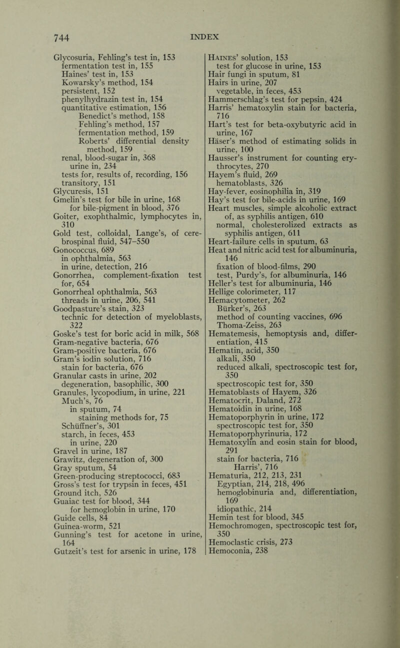 Glycosuria, Fehling’s test in, 153 fermentation test in, 155 Haines’ test in, 153 Kowarsky’s method, 154 persistent, 152 phenylhydrazin test in, 154 quantitative estimation, 156 Benedict’s method, 158 Fehling’s method, 157 fermentation method, 159 Roberts’ differential density method, 159 renal, blood-sugar in, 368 urine in, 234 tests for, results of, recording, 156 transitory, 151 Glycuresis, 151 Gmelin’s test for bile in urine, 168 for bile-pigment in blood, 376 Goiter, exophthalmic, lymphocytes in, 310 Gold test, colloidal, Lange’s, of cere- brospinal fluid, 547-550 Gonococcus, 689 in ophthalmia, 563 in urine, detection, 216 Gonorrhea, complement-fixation test for, 654 Gonorrheal ophthalmia, 563 threads in urine, 206, 541 Goodpasture’s stain, 323 technic for detection of myeloblasts, 322 Goske’s test for boric acid in milk, 568 Gram-negative bacteria, 676 Gram-positive bacteria, 676 Gram’s iodin solution, 716 stain for bacteria, 676 Granular casts in urine, 202 degeneration, basophilic, 300 Granules, lycopodium, in urine, 221 Much’s, 76 in sputum, 74 staining methods for, 75 Schiiffner’s, 301 starch, in feces, 453 in urine, 220 Gravel in urine, 187 Grawitz, degeneration of, 300 Gray sputum, 54 Green-producing streptococci, 683 Gross’s test for trypsin in feces, 451 Ground itch, 526 Guaiac test for blood, 344 for hemoglobin in urine, 170 Guide cells, 84 Guinea-worm, 521 Gunning’s test for acetone in urine, 164 Gutzeit’s test for arsenic in urine, 178 Haines’ solution, 153 test for glucose in urine, 153 Hair fungi in sputum, 81 Hairs in urine, 207 vegetable, in feces, 453 Hammerschlag’s test for pepsin, 424 Harris’ hematoxylin stain for bacteria, 716 Hart’s test for beta-oxybutyric acid in urine, 167 Haser’s method of estimating solids in urine, 100 Hausser’s instrument for counting ery- throcytes, 270 Hayem’s fluid, 269 hematoblasts, 326 Hay-fever, eosinophilia in, 319 Hay’s test for bile-acids in urine, 169 Heart muscles, simple alcoholic extract of, as syphilis antigen, 610 normal, cholesterolized extracts as syphilis antigen, 611 Heart-failure cells in sputum, 63 Heat and nitric acid test for albuminuria, 146 fixation of blood-films, 290 test, Purdy’s, for albuminuria, 146 Heller’s test for albuminuria, 146 Hellige colorimeter, 117 Hemacytometer, 262 Biirker’s, 263 method of counting vaccines, 696 Thoma-Zeiss, 263 Hematemesis, hemoptysis and, differ- entiation, 415 Hematin, acid, 350 alkali, 350 reduced alkali, spectroscopic test for, 350 spectroscopic test for, 350 Hematoblasts of Hayem, 326 Hematocrit, Daland, 272 Hematoidin in urine, 168 Hematoporphyrin in urine, 172 spectroscopic test for, 350 Hematoporphyrinuria, 172 Hematoxylin and eosin stain for blood, 291 stain for bacteria, 716 Harris’, 716 Hematuria, 212, 213, 231 Egyptian, 214, 218, 496 hemoglobinuria and, differentiation, 169 idiopathic, 214 Hemin test for blood, 345 Hemochromogen, spectroscopic test for, 350 Hemoclastic crisis, 273 Hemoconia, 238