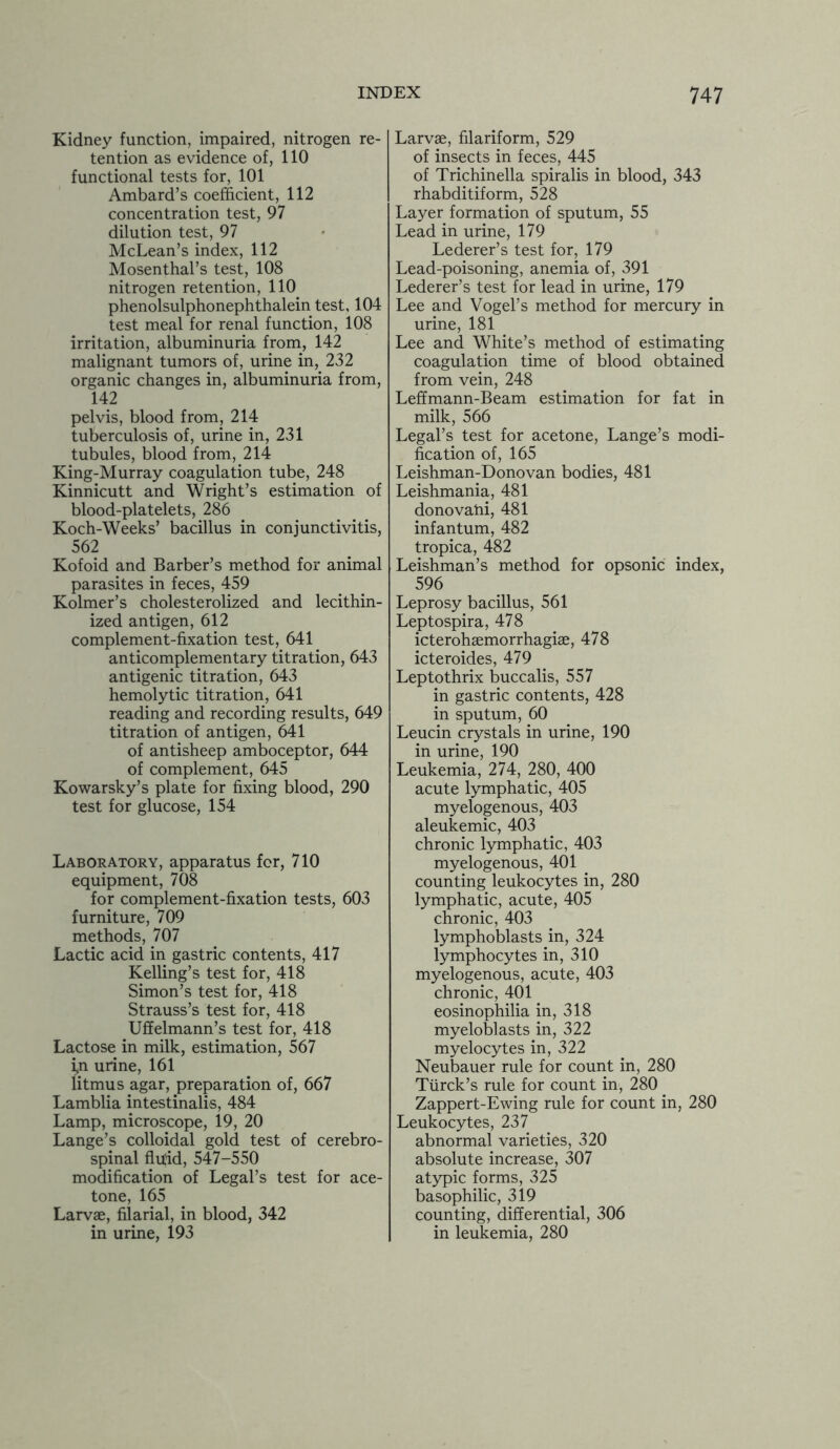 Kidney function, impaired, nitrogen re- tention as evidence of, 110 functional tests for, 101 Ambard’s coefficient, 112 concentration test, 97 dilution test, 97 McLean’s index, 112 Mosenthal’s test, 108 nitrogen retention, 110 phenolsulphonephthalein test, 104 test meal for renal function, 108 irritation, albuminuria from, 142 malignant tumors of, urine in, 232 organic changes in, albuminuria from, 142 pelvis, blood from, 214 tuberculosis of, urine in, 231 tubules, blood from, 214 King-Murray coagulation tube, 248 Kinnicutt and Wright’s estimation of blood-platelets, 286 Koch-Weeks’ bacillus in conjunctivitis, 562 Kofoid and Barber’s method for animal parasites in feces, 459 Kolmer’s cholesterolized and lecithin- ized antigen, 612 complement-fixation test, 641 anticomplementary titration, 643 antigenic titration, 643 hemolytic titration, 641 reading and recording results, 649 titration of antigen, 641 of antisheep amboceptor, 644 of complement, 645 Kowarsky’s plate for fixing blood, 290 test for glucose, 154 Laboratory, apparatus for, 710 equipment, 708 for complement-fixation tests, 603 furniture, 709 methods, 707 Lactic acid in gastric contents, 417 Kelling’s test for, 418 Simon’s test for, 418 Strauss’s test for, 418 Uffelmann’s test for, 418 Lactose in milk, estimation, 567 i,n urine, 161 litmus agar, preparation of, 667 Lamblia intestinalis, 484 Lamp, microscope, 19, 20 Lange’s colloidal gold test of cerebro- spinal fluid, 547-550 modification of Legal’s test for ace- tone, 165 Larvae, filarial, in blood, 342 in urine, 193 Larvae, filariform, 529 of insects in feces, 445 of Trichinella spiralis in blood, 343 rhabditiform, 528 Layer formation of sputum, 55 Lead in urine, 179 Lederer’s test for, 179 Lead-poisoning, anemia of, 391 Lederer’s test for lead in urine, 179 Lee and Vogel’s method for mercury in urine, 181 Lee and White’s method of estimating coagulation time of blood obtained from vein, 248 Leffmann-Beam estimation for fat in milk, 566 Legal’s test for acetone, Lange’s modi- fication of, 165 Leishman-Donovan bodies, 481 Leishmania, 481 donovatii, 481 infantum, 482 tropica, 482 Leishman’s method for opsonic index, 596 Leprosy bacillus, 561 Leptospira, 478 icterohaemorrhagiae, 478 icteroides, 479 Leptothrix buccalis, 557 in gastric contents, 428 in sputum, 60 Leucin crystals in urine, 190 in urine, 190 Leukemia, 274, 280, 400 acute lymphatic, 405 myelogenous, 403 aleukemic, 403 chronic lymphatic, 403 myelogenous, 401 counting leukocytes in, 280 lymphatic, acute, 405 chronic, 403 lymphoblasts in, 324 lymphocytes in, 310 myelogenous, acute, 403 chronic, 401 eosinophilia in, 318 myeloblasts in, 322 myelocytes in, 322 Neubauer rule for count in, 280 Turck’s rule for count in, 280 Zappert-Ewing rule for count in, 280 Leukocytes, 237 abnormal varieties, 320 absolute increase, 307 atypic forms, 325 basophilic, 319 counting, differential, 306 in leukemia, 280