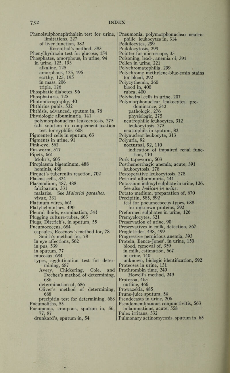 Phenolsulphonephthalein test for urine, limitations, 227 of liver function, 382 Rosenthal’s method, 383 Phenylhydrazin test for glucose, 154 Phosphates, amorphous, in urine, 94 in urine, 125, 193 alkaline, 125 amorphous, 125, 195 earthy, 125, 195 in mass, 206 triple, 126 Phosphatic diabetes, 96 Phosphaturia, 125 Photomicrography, 40 Phthirius pubis, 532 Phthisis, advanced, sputum in, 76 Physiologic albuminuria, 141 polymorphonuclear leukocytosis, 275 salt solution in complement-fixation test for syphilis, 608 Pigmented cells in sputum, 63 Pigments in urine, 91 Pink-eye, 562 Pin-worm, 517 Pipets, 661 Mohr’s, 605 Piroplasma bigeminum, 488 hominis, 488 Pirquet’s tuberculin reaction, 702 Plasma cells, 324 Plasmodium, 487, 488 falciparum, 331 malariae. See Malarial parasites. vivax, 331 Platinum wires, 661 Platyhelminthes, 490 Pleural fluids, examination, 541 Plugging culture-tubes, 663 Plugs, Dittrich’s, in sputum, 55 Pneumococcus, 684 capsules, Rosenow’s method for, 78 Smith’s method for, 78 in eye affections, 562 in pus, 539 in sputum, 77 mucosus, 684 types, agglutination test for deter- mining, 687 Avery, Chickering, Cole, and Dochez’s method of determining, 686 determination of, 686 Oliver’s method of determining, 688 precipitin test for determining, 688 Pneumoliths, 55 Pneumonia, croupons, sputum in, 56, 77, 87 drunkard’s, sputum in, 54 Pneumonia, polymorphonuclear neutro- philic leukocytes in, 314 Poikilocytes, 299 Poikilocytosis, 299 Pointer for microscope, 35 Poisoning, lead-, anemia of, 391 Pollen in urine, 221 Polychromatophilia, 299 Polychrome methylene-blue-eosin stains for blood, 292 Polycythemia, 260 blood in, 400 rubra, 400 Polyhedral cells in urine, 207 Polymorphonuclear leukocytes, pre- dominance, 542 pathologic, 276 physiologic, 275 neutrophilic leukocytes, 312 leukocytosis, 275 neutrophils in sputum, 82 Polynuclear leukocyte, 313 Polyuria, 92 nocturnal, 92, 110 indication of impaired renal func- tion, 110 Pork tapeworm, 503 Posthemorrhagic anemia, acute, 391 leukocytosis, 278 Postoperative leukocytosis, 278 Postural albuminuria, 141 Potassium indoxyl sulphate in urine, 126. See also Indican in urine. Potato medium, preparation of, 670 Precipitin, 585, 592 test for pneumococcus types, 688 for unknown proteins, 592 Preformed sulphates in urine, 126 Premyelocytes, 321 Preservation of urine, 90 Preservatives in milk, detection, 567 Proglottides, 498, 499 Progressive pernicious anemia, 393 Protein, Bence-Jones’, in urine, 150 blood, removal of, 359 in milk, estimation, 567 in urine, 140 unknown, biologic identification, 592 Proteoses in urine, 151 Prothrombin time, 249 Howell’s method, 249 Protozoa, 465 outline, 466 Prowazekia, 485 Prune-juice sputum, 54 Pseudocasts in urine, 206 Pseudomembranous conjunctivitis, 563 inflammations, acute, 558 Pulex irritans, 532 Pulmonary actinomycosis, sputum in, 65